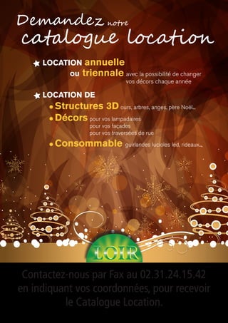 Location annuelle
ou triennale avec la possibilité de changer
vos décors chaque année
Contactez-nous par Fax au 02.31.24.15.42
en indiquant vos coordonnées, pour recevoir
le Catalogue Location.
catalogue location
Demandez
Location de
l Structures 3D ours, arbres, anges, père Noël...
l Décors pour vos lampadaires
pour vos façades
pour vos traversées de rue
l Consommable guirlandes lucioles led, rideaux...
notre
 