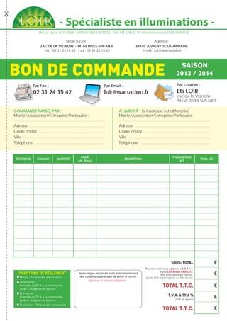 - Spécialiste en illuminations -
Siège social :
ZAC DE LA VIGNERIE - 14160 DIVES-SUR-MER
Tél. : 02 31 24 15 33 - Fax : 02 31 24 15 42
Agence :
61140 JUVIGNY-SOUS-ANDAINE
Email : loir@wanadoo.fr
SARL au capital de 35 000 € - SIRET 437 659 576 00023 - Code APE 2790 Z - N° Intracommunautaire FR29437659576
BON DE COMMANDE SAISON
2013 / 2014
Par Fax :
02 31 24 15 42
Par Email :
loir@wanadoo.fr
Par courrier :
Ets LOIR
zac de la Vignerie
14160 DIVES-SUR-MER
COMMANDE PASSÉE PAR :
Mairie/Association/Entreprise/Particulier :
...........................................................................................................................
Adresse :.....................................................................................................
Code Postal :..........................................................................................
Ville :...............................................................................................................
Téléphone :..............................................................................................
À LIVRER À : (si l’adresse est différente)
Mairie/Association/Entreprise/Particulier :
...........................................................................................................................
Adresse :.....................................................................................................
Code Postal :..........................................................................................
Ville :...............................................................................................................
Téléphone :..............................................................................................
réference couleur quantité
unité
(rlx, Pièce)
description
prix unitaire
h.T.
total h.T.
€
€
€
€
€
CONDITIONS DE RÈGLEMENT
Mairie : Par mandat administratif.
Association :
Acompte de 50 % à la commande,
solde à réception de facture.
Entreprise :
Acompte de 70 % à la commande,
solde à réception de facture.
Particulier : Totalité à la commande.
Je soussigné reconnais avoir pris connaissance
des conditions générales de vente ci-contre.
Signature et tampon obligatoire :
SOUS-TOTAL
TOTAL T.T.C.
T.V.A. à 19,6 %
(T.V.A. en vigueur)
TOTAL T.T.C.
Pour toute commande supérieure à 500 € H.T.
et plus LIVRAISON GRATUITE
Pour toute commande inférieur,
ajouter 25 € de participation aux frais de port
 