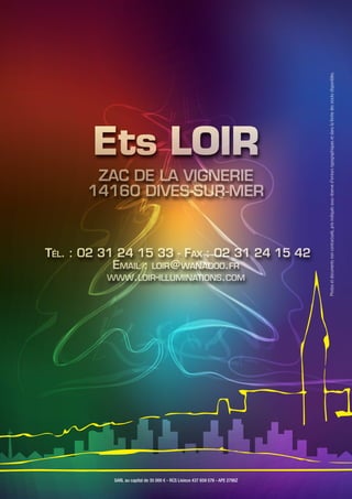 Ets LOIR
ZAC DE LA VIGNERIE
14160 DIVES-SUR-MER
Tél. : 02 31 24 15 33 - Fax : 02 31 24 15 42
Email : loir@wanadoo.fr
www.loir-illuminations.com
SARL au capital de 35 000 € - RCS Lisieux 437 659 576 - APE 2790Z
Photosetdocumentsnoncontractuels,prixindiquéssousréserved'erreurstypographiquesetdanslalimitedesstocksdisponibles.
 