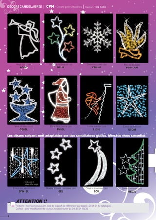 Comète lanterne led
ECLLCC
Comète lanterne led
ECLLCC
Comète lanterne led
ECLLCC
Comète lanterne led*
ECLLCC
Comète lanterne led
ECLLCC
Comète lanterne led
ECLLCC
Comète lanterne led
ECLLCC
Comète lanterne led
ECLLCC
Comète lanterne led
ECLLCC
Comète lanterne led
ECLLCC
Comète lanterne led
ECLLCC
Comète lanterne led
ECLLCC
*Modèles avec ampoules supplémentaires : ampoules non fournies. Voir page 5 de ce catalogue (choix d’ampoules aux pages ?? et ??).
Fixations : non fournies, suivant type de support, se référencer aux pages : ?? et ?? du catalogue.
Couleur : pour modification de couleur, nous consulter au 02 31 24 15 33
ATTENTION !!
6
décors candelabres	 cpm - décors petits modèles	 Hauteur : 1 m à 1,40 m
Lutin sur toit led
LL25L
étoile de mer led
ETOM
Père Noël hotte led
PN50L
Vase d’étoiles led
CE05L
Bouquet d’étoiles led
BT10L
Ange clair led
AG01L
Cristaux clairs led
CR035L
Feu de bois led
FB01LCW
Fixations : non fournies, suivant type de support, se référencer aux pages : 20 et 21 du catalogue.
Couleur : pour modification de couleur, nous consulter au 02 31 24 15 33
ATTENTION !!
Les décors suivant sont adaptables sur des candélabres globes. Merci de nous consulter.
Comète lanterne led
ECLL
Sapin lanterne led
SE02L
Quatre étoiles lanterne led
QEL
Etoile des neiges led
EDN12L
livré avec 3
tubes effet neige
 