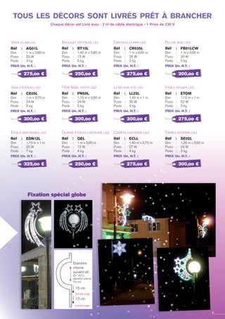 Ange clair led
Vase d’étoiles led
Etoile des neiges led
Réf 	 :	 AG01L
Dim 	 : 	 1 m x 0,80 m
Puiss	 : 	 20 W
Poids	 : 	 3 kg
PRIX Un. H.T. :
Réf 	 :	 CE05L
Dim 	 : 	 1 m x 0,70 m
Puiss	 : 	 24 W
Poids	 : 	 5 kg
PRIX Un. H.T. :
Réf 	 :	 EDN12L
Dim 	 : 	 1,10 m x 1 m
Puiss	 : 	 20 W
Poids	 : 	 7 kg
PRIX Un. H.T. :
Bouquet d’étoiles led
Père Noël hotte led
Quatre étoiles lanterne led
Réf 	 :	 BT10L
Dim 	 : 	 1,40 m x 0,80 m
Puiss	 : 	 15 W
Poids	 : 	 5 kg
PRIX Un. H.T. :
Réf 	 :	 PN50L
Dim 	 : 	 1,10 m x 0,60 m
Puiss	 : 	 24 W
Poids	 : 	 5 kg
PRIX Un. H.T. :
Réf 	 :	 QEL
Dim 	 : 	 1 m x 0,60 m
Puiss	 : 	 12 W
Poids	 : 	 4 kg
PRIX Un. H.T. :
Cristaux clairs led
Lutin sur toit led
Comète lanterne led
Réf 	 :	 cr035l
Dim 	 : 	 1 m x 0,95 m
Puiss	 : 	 26 W
Poids	 : 	 3 kg
PRIX Un. H.T. :
Réf 	 :	 LL25L
Dim 	 : 	 1,40 m x 1 m
Puiss	 : 	 30 W
Poids	 : 	 4 kg
PRIX Un. H.T. :
Réf 	 :	 ECLL
Dim 	 : 	 1,40 m x 0,70 m
Puiss	 : 	 27 W
Poids	 : 	 4 kg
PRIX Un. H.T. :
Feu de bois led
étoile de mer led
Sapin lanterne led
Réf 	 :	 FB01LCW
Dim 	 : 	 1 m x 0,95 m
Puiss	 : 	 30 W
Poids	 : 	 5 kg
PRIX Un. H.T. :
Réf 	 :	 ETOM
Dim 	 : 	 1,10 m x 1 m
Puiss	 : 	 52 W
Poids	 : 	 5 kg
PRIX Un. H.T. :
Réf 	 :	 SE02L
Dim 	 : 	 1,35 m x 0,80 m
Puiss	 : 	 24 W
Poids	 : 	 3 kg
PRIX Un. H.T. :
275,oo €
300,oo €
325,oo €
250,oo €
300,oo €
250,oo €
275,oo €
300,oo €
275,oo €
300,oo €
275,oo €
300,oo €
tous les décors sont livrés prêt à brancher
Chaque décor est Livré avec : 2 m de câble électrique - 1 Prise de 230 V
7
pré-perçage
pré-perçage
Diamètre
interne
suivant réf.
(Ex : ECLL
diamètre interne
70 cm)
15 cm
10 cm
Fixation spécial globe
 