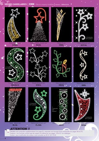 Comète lanterne led
ECLLCC
Comète lanterne led
ECLLCC
Comète lanterne led
ECLLCC
Comète lanterne led*
ECLLCC
Comète lanterne led
ECLLCC
Comète lanterne led
ECLLCC
Comète lanterne led
ECLLCC
Comète lanterne led
ECLLCC
Comète lanterne led
ECLLCC
Comète lanterne led
ECLLCC
Comète lanterne led
ECLLCC
Comète lanterne led
ECLLCC
*Modèles avec ampoules supplémentaires : ampoules non fournies. Voir page 5 de ce catalogue (choix d’ampoules aux pages ?? et ??).
Fixations : non fournies, suivant type de support, se référencer aux pages : ?? et ?? du catalogue.
Couleur : pour modification de couleur, nous consulter au 02 31 24 15 33
ATTENTION !!
8
décors candelabres	 cmm - décors moyens modèles	 Hauteur : 1,50 m à 2 m
Houx bougie led
HB20L
Serpentin étoiles led
SNEL
Evasé d’étoiles led
ED01L
Flamme étoiles led*
SEL25L13
Kakemono scintillant led*
KS13
Corne led*
VF50L
Hippocampe étoilé led*
FLC90L
Voile spirale led
RL10L
Crosse étoile filante led
RL20L
Etoile filante led
EFM9L
Omega 6 led
OM6L
Fleur d’étoiles led*
ecf10l
*Modèles avec ampoules supplémentaires (voir page 5) : ampoules non fournies (choix d’ampoules aux pages 26 et 27).
Fixations : non fournies, suivant type de support, se référencer aux pages : 20 et 21 du catalogue.
Couleur : pour modification de couleur, nous consulter au 02 31 24 15 33
ATTENTION !!
+ 4 ampoules
E27 à prévoir*
+ 6 ampoules
E27 à prévoir*
+ 4 ampoules
E27 à prévoir*
+
4 ampoules
E27
à prévoir*
+ 4 ampoules
E27 à prévoir*
 