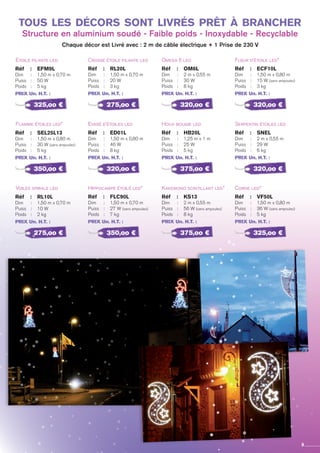 Etoile filante led
Flamme étoiles led*
Voiles spirale led
Réf 	 :	 EFM9L
Dim 	 : 	 1,50 m x 0,70 m
Puiss	 : 	 50 W
Poids	 : 	 5 kg
PRIX Un. H.T. :
Réf 	 :	 SEL25L13
Dim 	 : 	 1,50 m x 0,80 m
Puiss	 : 	 30 W (sans ampoules)
Poids	 : 	 5 kg
PRIX Un. H.T. :
Réf 	 :	 RL10L
Dim 	 : 	 1,50 m x 0,70 m
Puiss	 : 	 10 W
Poids	 : 	 2 kg
PRIX Un. H.T. :
Crosse étoile filante led
Evasé d’étoiles led
Hippocampe étoilé led*
Réf 	 :	 RL20L
Dim 	 : 	 1,50 m x 0,70 m
Puiss	 : 	 20 W
Poids	 : 	 3 kg
PRIX Un. H.T. :
Réf 	 :	 ED01L
Dim 	 : 	 1,50 m x 0,80 m
Puiss	 : 	 46 W
Poids	 : 	 8 kg
PRIX Un. H.T. :
Réf 	 :	 FLC90L
Dim 	 : 	 1,50 m x 0,70 m
Puiss	 : 	 27 W (sans ampoules)
Poids	 : 	 7 kg
PRIX Un. H.T. :
Omega 6 led
Houx bougie led
Kakemono scintillant led*
Réf 	 :	 OM6L
Dim 	 : 	 2 m x 0,55 m
Puiss	 : 	 30 W
Poids	 : 	 8 kg
PRIX Un. H.T. :
Réf 	 :	 HB20L
Dim 	 : 	 1,25 m x 1 m
Puiss	 : 	 25 W
Poids	 : 	 5 kg
PRIX Un. H.T. :
Réf 	 :	 KS13
Dim 	 : 	 2 m x 0,55 m
Puiss	 : 	 56 W (sans ampoules)
Poids	 : 	 8 kg
PRIX Un. H.T. :
Fleur d’étoile led*
Serpentin étoiles led
Corne led*
Réf 	 :	 ecf10l
Dim 	 : 	 1,50 m x 0,80 m
Puiss	 : 	 15 W (sans ampoules)
Poids	 : 	 3 kg
PRIX Un. H.T. :
Réf 	 :	 SNEL
Dim 	 : 	 2 m x 0,55 m
Puiss	 : 	 29 W
Poids	 : 	 6 kg
PRIX Un. H.T. :
Réf 	 :	 VF50L
Dim 	 : 	 1,50 m x 0,80 m
Puiss	 : 	 36 W (sans ampoules)
Poids	 : 	 5 kg
PRIX Un. H.T. :
325,oo €
350,oo €
275,oo €
275,oo €
320,oo €
350,oo €
320,oo €
375,oo €
375,oo €
320,oo €
320,oo €
325,oo €
tous les décors sont livrés prêt à brancher
Structure en aluminium soudé - Faible poids - Inoxydable - Recyclable
Chaque décor est Livré avec : 2 m de câble électrique + 1 Prise de 230 V
9
 