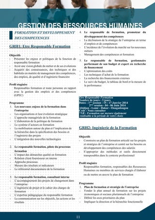 11
4.	 Le responsable de formation, promoteur du
développement des compétences
-	 La déclinaison de la stratégie de l’entreprise en terme
d’emplois et de compétences
-	 L’incidence de l’évolution du marché sur les nouveaux
métiers
-	 Management des compétences et formation
5.	 Le responsable de formation, gestionnaire
performant de son budget et expert en recherche
de financement
-	 L’optimisation des coûts
-	 Les techniques d’achat de la formation
-	 La recherche des financements externes
-	 Le suivi du budget, le tableau de bord et la mesure de
la performance
GRH2: Ingénierie de la Formation
Objectifs
-	 Construire un plan de formation articulé sur les projets
et stratégies de l’entreprise et centré sur les besoins en
développement des compétences des salariés
-	 S’approprier des méthodes et outils directement
transposables dans le contexte professionnel
Profil stagiaire
Responsables formation, responsables des Ressources
Humaines ou membres de services chargés d’élaborer
ou de mettre en œuvre le plan de formation
Programme
1.	 Plan de formation et stratégie de l’entreprise
-	 Fonder le plan annuel de formation sur les projets
économiques et sociaux pluriannuels de l’entreprise
-	 Définir les axes prioritaires du plan
-	 Impliquer la direction et la hiérarchie fonctionnelle
FORMATION ET DEVELOPPEMENT
DES COMPETENCES
GRH1: Etre Responsable Formation
Objectifs
-	 Présenter les enjeux et politiques de la fonction de
responsable formation
-	 Avoir une vision globale du métier et de ses évolutions
-	 Acquérir des connaissances, des techniques et des
habiletés en matière de management des compétences,
des emplois, de qualité et d’ingénierie financière
Profil stagiaire
Responsables formation et toute personne en rapport
avec la gestion des emplois et des compétences
(GPEC)
Programme
1.	 Les nouveaux enjeux de la formation dans
l’entreprise
-	 Les organisations et leur évolution stratégique
-	 L’approche managériale de la formation
-	 L’élaboration de la politique de formation
-	 Le système d’acteurs en formation
-	 La mobilisation autour du plan et l’implication de
la hiérarchie dans la spécification des besoins et
l’ingénierie des projets
-	 L’intégration des nouvelles technologies
2.	 Le responsable formation, pilote du processus
formation
-	 L’impact des démarches qualité en formation
-	 Relation client fournisseur en interne
-	 Approche processus
-	 Mesure des résultats et indicateurs
-	 Le référentiel documentaire de la formation
3.	 Le responsable formation, consultant interne
-	 L’accompagnement des projets de changement dans
l’entreprise
-	 L’ingénierie de projet et le cahier des charges de
formation
-	 L’expertise pédagogique du responsable formation
-	 La communication sur les objectifs, les actions et les
résultats
Etre Responsable Formation
Nombre de jours : 3 jours
Dates : 1ère
session - 15 - 17 Janvier 2014
	 2ème
session - 04 - 06 Juin 2014
Abidjan - Lomé - Dakar - Ouagadougou
Coût : Nous consulter
*NB : Formation sur mesure également
réalisable à la période de votre choix
 