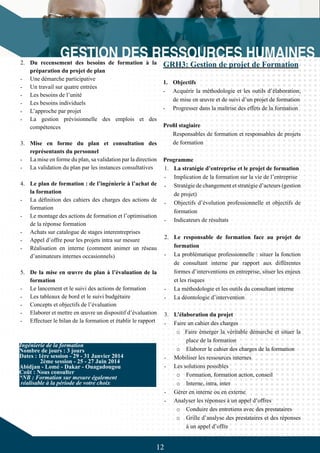 12
2.	 Du recensement des besoins de formation à la
préparation du projet de plan
-	 Une démarche participative
-	 Un travail sur quatre entrées
-	 Les besoins de l’unité
-	 Les besoins individuels
-	 L’approche par projet
-	 La gestion prévisionnelle des emplois et des
compétences
3.	 Mise en forme du plan et consultation des
représentants du personnel
-	 La mise en forme du plan, sa validation par la direction
-	 La validation du plan par les instances consultatives
4.	 Le plan de formation : de l’ingénierie à l’achat de
la formation
-	 La définition des cahiers des charges des actions de
formation
-	 Le montage des actions de formation et l’optimisation
de la réponse formation
-	 Achats sur catalogue de stages interentreprises
-	 Appel d’offre pour les projets intra sur mesure
-	 Réalisation en interne (comment animer un réseau
d’animateurs internes occasionnels)
5.	 De la mise en œuvre du plan à l’évaluation de la
formation
-	 Le lancement et le suivi des actions de formation
-	 Les tableaux de bord et le suivi budgétaire
-	 Concepts et objectifs de l’évaluation
-	 Elaborer et mettre en œuvre un dispositif d’évaluation
-	 Effectuer le bilan de la formation et établir le rapport
Ingénierie de la formation
Nombre de jours : 3 jours
Dates : 1ère session - 29 - 31 Janvier 2014
	 2ème session - 25 - 27 Juin 2014
Abidjan - Lomé - Dakar - Ouagadougou
Coût : Nous consulter
*NB : Formation sur mesure également
réalisable à la période de votre choix
GRH3: Gestion de projet de Formation
1.	 Objectifs
-	 Acquérir la méthodologie et les outils d’élaboration,
de mise en œuvre et de suivi d’un projet de formation
-	 Progresser dans la maîtrise des effets de la formation
Profil stagiaire
Responsables de formation et responsables de projets
de formation
Programme
1.	 La stratégie d’entreprise et le projet de formation
-	 Implication de la formation sur la vie de l’entreprise
-	 Stratégie de changement et stratégie d’acteurs (gestion
de projet)
-	 Objectifs d’évolution professionnelle et objectifs de
formation
-	 Indicateurs de résultats
2.	 Le responsable de formation face au projet de
formation
-	 La problématique professionnelle : situer la fonction
de consultant interne par rapport aux différentes
formes d’interventions en entreprise, situer les enjeux
et les risques
-	 La méthodologie et les outils du consultant interne
-	 La déontologie d’intervention
3.	 L’élaboration du projet
-	 Faire un cahier des charges
o Faire émerger la véritable démarche et situer la
place de la formation
o	 Elaborer le cahier des charges de la formation
-	 Mobiliser les ressources internes
-	 Les solutions possibles
o	 Formation, formation action, conseil
o	 Interne, intra, inter
-	 Gérer en interne ou en externe
-	 Analyser les réponses à un appel d’offres
o	 Conduire des entretiens avec des prestataires
o	 Grille d’analyse des prestataires et des réponses
à un appel d’offre
 