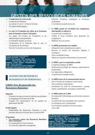 13
4.	 L’implication de la hiérarchie
-	 L’entretien de formation
-	 Le contrat à 3 ou à 4 : le fond et la forme
-	 Les règles déontologiques
5.	 Le suivi et l’évaluation des effets de la formation
pour les hommes et pour l’entreprise
-	 Les quatre (4) niveaux de l’évaluation et les
méthodologies correspondantes
-	 La formation intégrée au travail
-	 L’implication de la hiérarchie dans le suivi et
l’évaluation de la formation
-	 Faire de l’évaluation un levier de changement
GESTION DES RESSOURCES
HUMAINES ET DU PERSONNEL
GRH4: Etre Responsable des
Ressources Humaines
Objectifs
-	 Connaître les enjeux et situer les dimensions politiques
et stratégiques de la fonction de RH
-	 Acquérir des connaissances sur les qualités de
gestionnaire des RH
Profil stagiaire
-	 Responsables des Ressources Humaines et toute
personne désireuse d’évoluer dans la fonction RH
Programme
1.	 Les nouveaux enjeux des Ressources Humaines
dans l’entreprise
-	 Les organisations et leur évolution
-	 Les nouvelles approches managériales
-	 Eléments d’analyses stratégiques et d’analyses
systémiques
-	 L’évolution du marché du travail
2.	 Le DRH, garant de l’évolution des compétences
individuelles et collectives
-	 La gestion des compétences
-	 Utiliser le levier formation pour dynamiser les
compétences
-	 Mobiliser tous les acteurs
3.	 Le DRH, gestionnaire des emplois
-	 Adéquation entre compétences et emplois
-	 Recruter et trouver les ressources adaptées à
l’entreprise
-	 Gérer sa mobilité interne
-	 Superviser la gestion administrative du personnel
4.	 Le DRH, expert en négociation sociale
-	 L’expertise juridique du DRH
-	 Interlocuteur privilégié des instances représentatives
du personnel
-	 Les négociations obligatoires
-	 La gestion des avantages acquis
5.	 Le DRH acteur de la communication interne
-	 Etre à l’écoute de l’entreprise et des salariés
-	 Faire circuler les informations
-	 Coordonner les outils de communication : journal
interne, manifestation, messagerie, intranet RH …
6.	 Le DRH, pilote de l’e-RH
-	 Les enjeux de l’informatique au service des ressources
humaines
-	 La gestion des bases de données des ressources
-	 Les interfaces avec l’informatique
-	 Les évolutions actuelles et la mise en place
d’un e-RH
Gestion de projets de formation
Nombre de jours : 5 jours
Dates : 1ère session - 10 - 14 Mars 2014
	 2ème session - 18 - 22 Août 2014
Abidjan - Lomé - Dakar - Ouagadougou
Coût : Nous consulter
*NB : Formation sur mesure également
réalisable à la période de votre choix
Etre Responsable des Ressources Humaines
Nombre de jours : 5 jours
Dates : 1ère session - 10 - 14 Février 2014
	 2ème session - 07 - 11 Juillet 2014
Abidjan - Lomé - Dakar - Ouagadougou
Coût : Nous consulter
*NB : Formation sur mesure également
réalisable à la période de votre choix
 