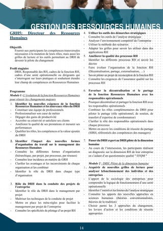 14
GRH5: Directeur des Ressources
Humaines
Objectifs
Fournir aux participants les compétences transversales
nécessaires à la mutation de leurs rôles, mais aussi les
grilles de lecture et les outils permettant au DRH de
devenir le pilote du changement
Profil stagiaire
DRH, Responsable des RH, cadres de la fonction RH,
cadres d’une unité opérationnelle ou dirigeants qui
s’interrogent sur leurs pratiques et souhaitent étendre
leur champ de compétences en Ressources Humaines
Programme
Module1:L’évolutiondelafonctionRessourcesHumaines
pour réussir les changements majeurs
1.	 Identifier les nouvelles exigences de la fonction
Ressources Humaines et les nouveaux rôles du DRH
-	 Constituer une équipe de professionnels
-	 Professionnaliser son cœur de métier
-	 Dégager des gains de productivité
-	 Accroître sa créativité et satisfaire ses clients
-	 Améliorer la qualité de ses prestations et mesurer ses
performances
-	 Qualifier les rôles, les compétences et la valeur ajoutée
du DRH
2.	 Identifier l’impact des nouvelles formes
d’organisation du travail sur le management des
Ressources Humaines
-	 Connaître les différentes formes d’organisation
(hiérarchique, par projet, par processus, par réseaux)
-	 Connaître leur incidence en matière de GRH
-	 Clarifier les avantages et les inconvénients de chaque
organisation et les combiner
-	 Identifier le rôle du DRH dans chaque type
d’organisation
3.	 Rôle du DRH dans la conduite des projets de
l’entreprise
-	 Identifier le rôle du DRH dans le management par
projet
-	 Maîtriser les techniques de la conduite de projet
-	 Mettre en place les méta-règles pour faciliter le
management par projet de l’entreprise
-	 Connaître les spécificités du pilotage d’un projet RH
4.	 Utiliser les outils des démarches stratégiques
-	 Connaître les outils de l’analyse stratégique
-	 Analyser l’environnement compétitif de l’entreprise
-	 Utiliser la méthode des scénarios
-	 Adapter les grilles pour savoir les utiliser dans des
applications RH
5.	 Améliorer la qualité des processus RH
-	 Identifier les différents processus RH et savoir les
décrire
-	 Faire évoluer l’organisation de la fonction RH
(Décentralisation, partage, externalisation, …)
-	 Savoir piloter un projet de reconception de la fonction RH
-	 Connaître les exigences de l’assurance qualité sur les
processus RH
6.	 Favoriser la décentralisation et le partage
de la fonction Ressources Humaines avec les
responsables opérationnels
-	 Pourquoi décentraliser et partager la fonction RH avec
les responsables opérationnels
-	 Combiner les rôles complémentaires du DRH pour
piloter le partage (rôle opérationnel, de soutien, de
transfert d’expertise de coordonnateur)
-	 Clarifier le rôle des responsables opérationnels dans
chaque processus
-	 Mettre en œuvre les conditions de réussite du partage
(SIRH, référentiels des compétences des managers)
7.	 Passerdu DRH expert au DRH pilote de la dimension
humaine
-	 Au cours de l’intersession, les participants réalisent
un diagnostic sur la dimension RH de leur entreprise
en s’aidant d’un questionnaire qualité " EFQM "
Module 2 : DRH, Pilote de la dimension humaine
1.	Acquérir de nouvelles grilles de lecture pour
analyser lefonctionnement des individus et des
entreprises
-	 L’apport de la sociologie des entreprises pour
comprendre la logique de fonctionnement d’une unité
opérationnelle
-	 Identifier l’intérêt et les limites de l’analyse stratégique
-	 Connaître les apports des nouvelles approches en
sciences humaines (théories conventionnalistes,
théories de la tradition)
-	 Choisir parmi les 3 approches du changement,
les leviers d’action et les conditions de réussite
appropriées
 