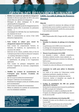 15
2.	Réaliser avec succès une opération de changement
-	 Identifier le rôle du responsable des RH et des autres
acteurs dans une opération de changement
-	 Distinguer la phase stratégique de la phase
opérationnelle du changement
-	 Evaluer l’acceptabilité sociale du changement pour les
différents acteurs (DG, le personnel, les partenaires
sociaux, …)
-	 Accompagner les individus face aux transformations
des situations de travail
-	 Mettre la communication au service d’une réelle
démarche d’appropriation
3.	Faire évoluer la culture pour réussir les
changements majeurs de l’entreprise
-	 Faire évoluer les comportements humains, les
habitudes, les traditions, les représentations, les
croyances des salariés
-	 Intervenir sur les valeurs, symboles, héros et rites de
l’entreprise pour faire évoluer la culture de l’entreprise
: le coaching individuel ou d’équipe
-	 Mettre les nouvelles technologies au service de
la capitalisation, du partage et de l’organisation
apprenante
-	 Faire évoluer les pratiques managériales pour
favoriser l’apparition de nouveaux comportements
professionnels
4.	Modifier les systèmes de reconnaissance de
l’entreprise pour favoriser l’évolution des
comportements
-	 Qu’est-ce qu’un système de reconnaissance?
-	 Pourquoi s’intéresser à la reconnaissance?
-	 Positionner les managers comme de véritables acteurs
de la reconnaissance
-	 Faire évoluer les systèmes de reconnaissance
-	 Mettre en cohérence les systèmes de reconnaissance
avec les orientations souhaitées
GRH6: Les outils de pilotage des Ressources
Humaines
Objectifs
-	 Avoir la capacité de construire des tableaux de bord
pertinents pour suivre et piloter sa gestion et ses coûts
-	 Passer d’une démarche de contrôle des actions passées
à une action prévisionnelle
Profil stagiaire
DRH, Responsables RH, Chargés des RH, cadres RH
Programme
1.	 Identifier les domaines de pilotage de la fonction
RH
-	 La performance de la GRH et de la fonction RH
-	 Le pilotage de la dimension humaine
-	 La contribution aux grands objectifs de l’entreprise
2.	 Mesurer la performance de la GRH
-	 Les domaines à piloter : effectifs, compétences,
formation, relations sociales, masse salariale, etc.
-	 Acquérir la démarche pour construire les tableaux de
bord sociaux
-	 Choisir les indicateurs pertinents
-	 Connaître les ratios de référence de la fonction RH
3.	 Construire les outils pour piloter la dimension
humaine
-	 Les outils et les acteurs de l’observation sociale
(indicateurs pertinents, enquêtes de climat…)
-	 Utiliser les baromètres de satisfactions internes
-	 Concevoir, réaliser et interpréter une enquête de
climat social pour piloter les RH
4.	 Evaluer la contribution des RH aux grands
objectifs de l’entreprise
-	 Rechercherlesindicateurspourmesurerlacontribution
des RH au progrès de l’entreprise
-	 Savoir présenter et vendre la contribution des RH
-	 S’inspirer du référentiel qualité EFQM pour mesurer
le rôle du levier RH
5.	 Mesurer la performance de la fonction RH
-	 Connaître les ratios sur les effectifs et les coûts de la
fonction RH
-	 Faire un audit de performance de sa fonction RH
-	 Repérer les gains de productivité possibles
Directeur des Ressources Humaines
Nombre de jours : 6 jours (3+3)
Dates : 1ère session - 05 - 07 et 10 - 12 Février 2014
	 2ème session - 09 - 11et 14 - 16 Juillet 2014
Abidjan - Lomé - Dakar - Ouagadougou
Coût : Nous consulter
*NB : Formation sur mesure également
réalisable à la période de votre choix
 