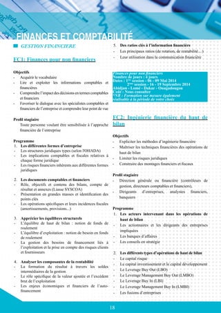 18
GESTION FINANCIERE
FC1: Finances pour non financiers
Objectifs
-	 Acquérir le vocabulaire
-	 Lire et exploiter les informations comptables et
financières
-	 Comprendrel’impactdesdécisionsentermescomptables
et financiers
-	 Favoriser le dialogue avec les spécialistes comptables et
financiers de l’entreprise et comprendre leur point de vue
Profil stagiaire
Toute personne voulant être sensibilisée à l’approche
financière de l’entreprise
Programme
1.	 Les différentes formes d’entreprise
-	 Les structures juridiques types (selon l'OHADA)
-	 Les implications comptables et fiscales relatives à
chaque forme juridique
-	 Les risques financiers inhérents aux différentes formes
juridiques
2.	 Les documents comptables et financiers
-	 Rôle, objectifs et contenu des bilans, compte de
résultat et annexes (Liasse SYSCOA)
-	 Présentation en grandes masses et identification des
points clés
-	 Les opérations spécifiques et leurs incidences fiscales
(amortissements, provisions...)
3.	 Apprécier les équilibres structurels
-	 L’équilibre de haut de bilan : notion de fonds de
roulement
-	 L’équilibre d’exploitation : notion de besoin en fonds
de roulement
-	 La gestion des besoins de financement liés à
l’exploitation et la prise en compte des risques clients
et fournisseurs
4.	 Analyser les composantes de la rentabilité
-	 La formation du résultat à travers les soldes
intermédiaires de la gestion
-	 Le rôle spécifique de la valeur ajoutée et l’excédent
brut de l’exploitation
-	 Les enjeux économiques et financiers de l’auto-
financement
5.	 Des ratios clés à l’information financière
-	 Les principaux ratios (de rotation, de rentabilité…)
-	 Leur utilisation dans la communication financière
FC2: Ingénierie financière du haut de
bilan
Objectifs
-	 Expliciter les méthodes d’ingénierie financière
-	 Maîtriser les techniques financières des opérations de
haut de bilan
-	 Limiter les risques juridiques
-	 Construire des montages financiers et fiscaux
Profil stagiaire
-	 Direction générale ou financière (contrôleurs de
gestion, directeurs comptables et financiers),
-	 Dirigeants d’entreprises, analystes financiers,
banquiers
Programme
1.	 Les acteurs intervenant dans les opérations de
haut de bilan
-	 Les actionnaires et les dirigeants des entreprises
impliquées
-	 Les banques d’affaires
-	 Les conseils en stratégie
2.	 Les différents types d’opérations de haut de bilan
-	 Le capital risque
-	 Le capital investissement et le capital développement
-	 Le Leverage Buy Out (LBO)
-	 Le Leverage Management Buy Out (LMBO)
-	 Le Leverage Buy In (LBI)
-	 Le Leverage Management Buy In (LMBI)
-	 Les fusions d’entreprises
Finances pour non financiers
Nombre de jours : 4 jours
Dates : 1ère
session - 06 - 09 Mai 2014
	 2ème
session - 16 - 19 Septembre 2014
Abidjan - Lomé - Dakar - Ouagadougou
Coût : Nous consulter
*NB : Formation sur mesure également
réalisable à la période de votre choix
 