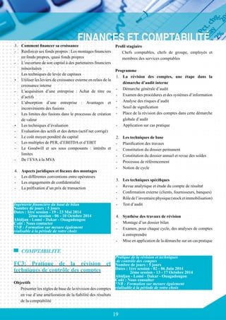 19
3.	 Comment financer sa croissance
-	 Renforcer ses fonds propres : Les montages financiers
en fonds propres, quasi fonds propres
-	 L’ouverture de son capital à des partenaires financiers
minoritaires
	 Les techniques de levée de capitaux
•	 Utiliser les leviers de croissance externe en relais de la
croissance interne
-	 L’acquisition d’une entreprise : Achat de titre ou
d’actifs
-	 L’absorption d’une entreprise : Avantages et
inconvénients des fusions
-	 Les limites des fusions dans le processus de création
de valeur
•	 Les techniques d’évaluation
-	 Evaluation des actifs et des dettes (actif net corrigé)
-	 Le coût moyen pondéré du capital
-	 Les multiples de PER, d’EBITDA et d’EBIT
-	 Le Goodwill et ses sous composants : intérêts et
limites
-	 De l’EVA à la MVA
4.	 Aspects juridiques et fiscaux des montages
-	 Les différentes conventions entre opérateurs
-	 Les engagements de confidentialité
-	 La préfixation d’un prix de transaction
COMPTABILITE
FC3: Pratique de la révision et
techniques de contrôle des comptes
Objectifs
Présenter les règles de base de la révision des comptes
en vue d’une amélioration de la fiabilité des résultats
de la comptabilité
Ingénierie financière du haut de bilan
Nombre de jours : 5 jours
Dates : 1ère session - 19 - 23 Mai 2014
	 2ème session - 06 - 10 Octobre 2014
Abidjan - Lomé - Dakar - Ouagadougou
Coût : Nous contacter
*NB : Formation sur mesure également
réalisable à la période de votre choix
Profil stagiaire
Chefs comptables, chefs de groupe, employés et
membres des services comptables
Programme
1.	 La révision des comptes, une étape dans la
démarche d’audit interne
-	 Démarche générale d’audit
-	 Examen des procédures et des systèmes d’information
-	 Analyse des risques d’audit
-	 Seuil de signification
-	 Place de la révision des comptes dans cette démarche
globale d’audit
-	 Application sur cas pratique
2.	 Les techniques de base
-	 Planification des travaux
-	 Constitution du dossier permanent
-	 Constitution du dossier annuel et revue des soldes
-	 Processus de référencement
-	 Notion de cycle
3.	 Les techniques spécifiques
-	 Revue analytique et étude du compte de résultat
-	 Confirmation externe (clients, fournisseurs, banques)
-	 Rôledel’inventairephysique(stocketimmobilisation)
-	 Test d’audit
4.	 Synthèse des travaux de révision
-	 Montage d’un dossier bilan
-	 Examen, pour chaque cycle, des analyses de comptes
à entreprendre
-	 Mise en application de la démarche sur un cas pratique
Pratique de la révision et techniques
de contrôle des comptes
Nombre de jours : 5 jours
Dates : 1ère session - 02 - 06 Juin 2014
	 2ème session - 13 - 17 Octobre 2014
Abidjan - Lomé - Dakar - Ouagadougou
Coût : Nous consulter
*NB : Formation sur mesure également
réalisable à la période de votre choix
 