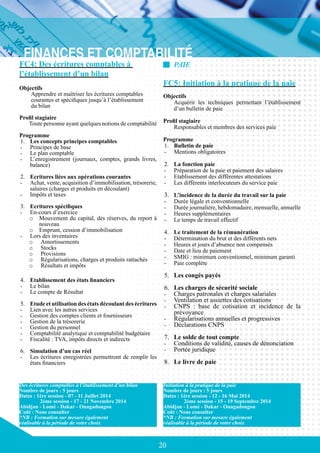 20
FC4: Des écritures comptables à
l’établissement d’un bilan
Objectifs
Apprendre et maîtriser les écritures comptables
courantes et spécifiques jusqu’à l’établissement
du bilan
Profil stagiaire
Toute personne ayant quelques notions de comptabilité
Programme
1.	 Les concepts principes comptables
-	 Principes de base
-	 Le plan comptable
-	 L’enregistrement (journaux, comptes, grands livres,
balance)
2.	 Ecritures liées aux opérations courantes
-	 Achat, vente, acquisition d’immobilisation, trésorerie,
salaires (charges et produits en découlant)
-	 Impôts et taxes
3.	 Ecritures spécifiques
-	 En-cours d’exercice
o	 Mouvement du capital, des réserves, du report à
nouveau
o	 Emprunt, cession d’immobilisation
-	 Lors des inventaires
o	 Amortissements
o	 Stocks
o	 Provisions
o	 Régularisations, charges et produits rattachés
o	 Résultats et impôts
4.	 Etablissement des états financiers
-	 Le bilan
-	 Le compte de Résultat
5.	 Etude et utilisation des états découlant des écritures
-	 Lien avec les autres services
-	 Gestion des comptes clients et fournisseurs
-	 Gestion de la trésorerie
-	 Gestion du personnel
-	 Comptabilité analytique et comptabilité budgétaire
-	 Fiscalité : TVA, impôts directs et indirects
6.	 Simulation d’un cas réel
-	 Les écritures enregistrées permettront de remplir les
états financiers
Des écritures comptables à l’établissement d’un bilan
Nombre de jours : 5 jours
Dates : 1ère session - 07 - 11 Juillet 2014
	 2ème session - 17 - 21 Novembre 2014
Abidjan - Lomé - Dakar - Ouagadougou
Coût : Nous consulter
*NB : Formation sur mesure également
réalisable à la période de votre choix
Initiation à la pratique de la paie
Nombre de jours : 5 jours
Dates : 1ère session - 12 - 16 Mai 2014
	 2ème session - 15 - 19 Septembre 2014
Abidjan - Lomé - Dakar - Ouagadougou
Coût : Nous consulter
*NB : Formation sur mesure également
réalisable à la période de votre choix
PAIE
FC5: Initiation à la pratique de la paie
Objectifs
	 Acquérir les techniques permettant l’établissement
d’un bulletin de paie
Profil stagiaire
	 Responsables et membres des services paie
Programme
1.	 Bulletin de paie
-	 Mentions obligatoires
2.	 La fonction paie
-	 Préparation de la paie et paiement des salaires
-	 Etablissement des différentes attestations
-	 Les différents interlocuteurs du service paie
3.	 L’incidence de la durée du travail sur la paie
-	 Durée légale et conventionnelle
-	 Durée journalière, hebdomadaire, mensuelle, annuelle
-	 Heures supplémentaires
-	 Le temps de travail effectif
	
4.	 Le traitement de la rémunération
-	 Détermination du brut et des différents nets
-	 Heures et jours d’absence non compensés
-	 Date et lieu de paiement
-	 SMIG : minimum conventionnel, minimum garanti
-	 Paie complète
5.	 Les congés payés
6.	 Les charges de sécurité sociale
-	 Charges patronales et charges salariales
-	 Ventilation et assiettes des cotisations
-	 CNPS : base de cotisation et incidence de la
prévoyance
-	 Régularisations annuelles et progressives
-	 Déclarations CNPS
7.	 Le solde de tout compte
-	 Conditions de validité, causes de dénonciation
-	 Portée juridique
8.	 Le livre de paie
 