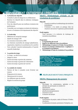 24
2.	 La fixation des objectifs
-	 Connaître le plan de charge de ses collaborateurs
-	 Restituer les objectifs dans la cohérence stratégique
de l’entreprise
-	 Fixer des objectifs pour une meilleure évaluation des
performances
-	 Consolider avec son équipe un scénario de réalisation,
de suivi, d’évaluation et de réajustement des objectifs.
3.	 Le leadership
-	 Définition du concept de manager
-	 Qualité du manager (5P)
-	 Les ressources nécessaires; (6M)
-	 Les fonctions essentielles du manager (planification,
organisation, impulsion, la coordination et le contrôle)
-	 Faire coïncider l’autorité institutionnelle et l’autorité
naturelle (leadership)
4.	 La gestion du temps
-	 Le temps : un allié de la croissance
-	 Intégrer le stress
-	 Gestion du temps et gestion des situations
-	 Gestion du temps et gestion de l’information
-	 Gestion du temps et gestion de l’activité
5.	 La conduite de réunion
-	 Notions de base à connaître avant d’animer une
réunion
-	 Préparation de la réunion
-	 Déroulement de la réunion
-	 Les différents types de réunion
-	 Réguler les tensions du groupe
MEP3: Méthodologie d’étude et de
résolution de problèmes
Objectifs
-	 Acquérir et maîtriser la méthodologie de résolution
de problèmes
-	 S’entraîner à les mettre en pratique dans les
situations relevant de l’expérience professionnelle
Profil stagiaire
	 Toute personne à la recherche de technique de
résolution de problèmes
Programme
1.	 L’organisation du travail
2.	 Repérer les différents types de problèmes
3.	 Méthodologie d’analyse et d’étude d’un problème
4.	 Énoncé de principes fondamentaux à appliquer à
la résolution de problèmes
5.	 Méthodologie d’étude de résolution d’un problème
MANAGEMENT DES PROJETS
MEP4: Management des projets
Objectifs
-	 Développer les connaissances, aptitudes et les
attitudes des participants en matière de :
-	 identification
-	 élaboration et analyse
-	 planification/programmation
-	 exécution et suivi
-	 évaluation des projets
Profil stagiaire
-	 Gestionnaires de projets, cadres de bureaux d’études,
chercheurs,
-	 Coordonnateurs de projets, promoteurs d’entreprises, etc.
Management stratégique et opérationnel
Nombre de jours : 5 jours
Dates : 1ère session - 24 - 28 Mars 2014
	 2ème session - 25 - 29 Août 2014
Abidjan - Lomé - Dakar - Ouagadougou
Coût : Nous consulter
*NB : Formation sur mesure également
réalisable à la période de votre choix
Méthodologie d’étude et de résolution de problèmes
Nombre de jours : 5 jours
Dates : 1ère session - 05 - 09 Mai 2014
	 2ème session - 06 - 10 Octobre 2014
Abidjan - Lomé - Dakar - Ouagadougou
Coût : Nous consulter
*NB : Formation sur mesure également
réalisable à la période de votre choix
 
