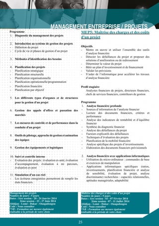 25
Programme
1.	 Diagnostic du management des projets
2.	 Introduction au système de gestion des projets
-	 Définition du projet
-	 Cycle de vie et phases de gestion d’un projet
3.	 Méthodes d'identification des besoins
4.	 Planification des projets
-	 Planification stratégique
-	 Planification structurelle
-	 Planification organisationnelle
-	 Planification opérationnelle/programmation
-	 Planification financière
-	 Planification par objectif
5.	 Les différents types d'organes et de structures
pour la gestion d'un projet
6.	 Gestion des appels d’offres et passation des
marchés
7.	 Les mesures de contrôle et de performance dans la
conduite d'un projet
8.	 Outils de pilotage, approche de gestion et animation
des équipes
9.	 Gestion des équipements et logistiques
10.	Suivi et contrôle interne
-	 Evaluation des projets : évaluation ex-anté, évaluation
d’accompagnement, évaluation à mi parcours,
évaluation ex-post
11.	 Simulation d’un cas réel
-	 Les écritures enregistrées permettront de remplir les
états financiers.
Management des projets
Nombre de jours : 5 jours
Dates : 1ère session - 20 - 24 Janvier 2014
	 2ème session - 23 - 27 Juin 2014
Abidjan - Lomé - Dakar - Ouagadougou
Coût : Nous consulter
*NB : Formation sur mesure également
réalisable à la période de votre choix
MEP5: Maîtrise des charges et des coûts
d'un projet
Objectifs
-	 Mettre en œuvre et utiliser l’ensemble des outils
d’analyse financière
-	 Détecter les défaillances du projet et proposer des
solutions d’amélioration ou de redressement
-	 Déterminer la valeur du projet
-	 Bâtir un plan d’investissement et de financement
-	 Valider les prévisions
-	 S’aider de l’informatique pour accélérer les travaux
d’analyse financière
Profil stagiaire
Analystes financiers de projets, directeurs financiers,
chefs de services financiers, contrôleurs de gestion
Programme
1.	 Analyse financière profonde
-	 Sources d’information de l’analyste financier
-	 Lecture des documents financiers, critères et
performance
-	 Analyse des indicateurs de rentabilité et d’équilibre
financier
-	 Synthèse du diagnostic financier
-	 Analyse des défaillances du projet
-	 Facteurs explicatifs des défaillances
-	 Techniques d’évaluation des projets
-	 Planification de la mobilité financière
-	 Analyse spécifique des projets d’investissements
-	 Elaboration des documents financiers prévisionnels
2.	 Analyse financière avec applications informatiques
-	 Utilisation du micro-ordinateur : commandes de base
et exercices de manipulation
-	 Applications informatiques spécifiques (ratios,
investissements, planification financière et analyse
de sensibilité, évaluation de projet, analyse
discriminante) recherchées : capacités relationnelles,
aptitudes managériales, adaptabilité
Maîtrise des charges et des coûts d’un projet
Nombre de jours : 5 jours
Dates : 1ère session - 03 - 07 Février 2014
	 2ème session - 07 - 11 Juillet 2014
Abidjan - Lomé - Dakar - Ouagadougou
Coût : Nous consulter
*NB : Formation sur mesure également
réalisable à la période de votre choix
 