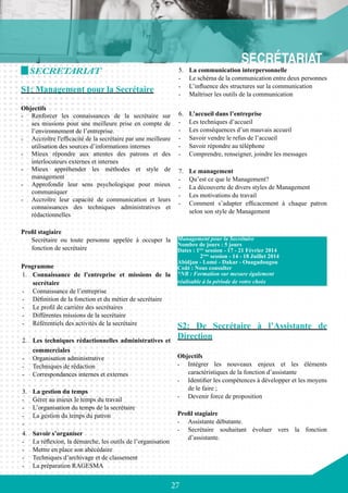 27
5.	 La communication interpersonnelle
-	 Le schéma de la communication entre deux personnes
-	 L’influence des structures sur la communication
-	 Maîtriser les outils de la communication
6.	 L’accueil dans l’entreprise
-	 Les techniques d’accueil
-	 Les conséquences d’un mauvais accueil
-	 Savoir vendre le refus de l’accueil
-	 Savoir répondre au téléphone
-	 Comprendre, renseigner, joindre les messages
7.	 Le management
-	 Qu’est ce que le Management?
-	 La découverte de divers styles de Management
-	 Les motivations du travail
-	 Comment s’adapter efficacement à chaque patron
selon son style de Management
S2: De Secrétaire à l’Assistante de
Direction
Objectifs
-	 Intégrer les nouveaux enjeux et les éléments
caractéristiques de la fonction d’assistante
-	 Identifier les compétences à développer et les moyens
de le faire ;
-	 Devenir force de proposition
Profil stagiaire
-	 Assistante débutante.
-	 Secrétaire souhaitant évoluer vers la fonction
d’assistante.
SECRETARIAT
S1: Management pour la Secrétaire
Objectifs
-	 Renforcer les connaissances de la secrétaire sur
ses missions pour une meilleure prise en compte de
l’environnement de l’entreprise.
-	 Accroître l'efficacité de la secrétaire par une meilleure
utilisation des sources d’informations internes
-	 Mieux répondre aux attentes des patrons et des
interlocuteurs externes et internes
-	 Mieux appréhender les méthodes et style de
management
-	 Approfondir leur sens psychologique pour mieux
communiquer
-	 Accroître leur capacité de communication et leurs
connaissances des techniques administratives et
rédactionnelles
Profil stagiaire
Secrétaire ou toute personne appelée à occuper la
fonction de secrétaire
Programme
1.	 Connaissance de l’entreprise et missions de la
secrétaire
-	 Connaissance de l’entreprise
-	 Définition de la fonction et du métier de secrétaire
-	 Le profil de carrière des secrétaires
-	 Différentes missions de la secrétaire
-	 Référentiels des activités de la secrétaire
2.	 Les techniques rédactionnelles administratives et
commerciales
-	 Organisation administrative
-	 Techniques de rédaction
-	 Correspondances internes et externes
3.	 La gestion du temps
-	 Gérer au mieux le temps du travail
-	 L’organisation du temps de la secrétaire
-	 La gestion du temps du patron
-	
4.	 Savoir s’organiser
-	 La réflexion, la démarche, les outils de l’organisation
-	 Mettre en place son abécédaire
-	 Techniques d’archivage et de classement
-	 La préparation RAGESMA
Management pour la Secrétaire
Nombre de jours : 5 jours
Dates : 1ère
session - 17 - 21 Février 2014
	 2ème
session - 14 - 18 Juillet 2014
Abidjan - Lomé - Dakar - Ouagadougou
Coût : Nous consulter
*NB : Formation sur mesure également
réalisable à la période de votre choix
 