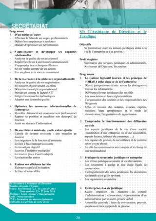 28
Programme
1.	 D’un métier à l’autre
-	 Effectuer le bilan de ses acquis professionnels
-	 Définir les compétences à renforcer
-	 Décider d’optimiser ses performances
2.	 S’auto-évaluer et développer ses capacités
relationnelles
-	 Analyser la qualité de son relationnel
-	 Repérer les freins à une bonne communication
-	 S’approprier des techniques efficaces
-	 Savoir rendre compte de ses actions
-	 Etre en phase avec son environnement
3.	 De la co-errance à la cohérence organisationnelle
-	 Analyser la qualité de son organisation
-	 En mesurer objectivement les effets
-	 Déterminer son style organisationnel
-	 Prendre en compte le facteur RTT
-	 Intégrer les nouvelles technologies
-	 Adopter une démarche qualité
4.	 Optimiser les ressources informationnelles de
l’entreprise
-	 Identifier clairement son environnement professionnel
-	 Repérer sa position et peaufiner son descriptif de
fonction
-	 Avoir ses réseaux d’information
5.	 De secrétaire à assistante, quelle valeur ajoutée
-	 L’envie de devenir assistante : une mutation en
douceur
-	 Les exigences de la fonction d’assistante
-	 Le face à face manager/assistante
-	 Le travail par objectif
-	 La prise d’initiative multipliée
-	 La mise en place d’outils adaptés
-	 La réaction des autres
6.	 Evaluer son efficience terrain
-	 Elaborer sa grille d’évaluation
-	 Se fixer d’autres défis
S3: L’Assistante de Direction et le
Juridique
Objectifs
Se familiariser avec les notions juridiques utiles à la
vie de l’entreprise et à sa gestion.
Profil stagiaire
Secrétaires des services juridiques et administratifs,
Assistantes de Direction, Secrétaires
Programme
1.	 Le système législatif ivoirien et les principes de
l’OHADA utiles dans la vie de l’entreprise
-	 Décret, jurisprudence et lois : savoir les distinguer et
trouver les informations
-	 Différentes formes juridiques des sociétés
-	 Les associations et leurs réglementations
-	 L’organisation des sociétés et les responsabilités des
Dirigeants
-	 Rôles et mission des notaires, avocats, experts,
huissiers; leurs compétences et le mode de
rémunération, l’organisation de la profession
2.	 Comprendre le fonctionnement des différentes
sociétés
-	 Les aspects juridiques de la vie d’une société
(constitution d’une entreprise ou d’une association,
aspects fiscaux, tribunal de commerce, …)
-	 Les organes de gestion, de surveillance et de contrôle
selon le type choisi
-	 Le rôle des commissaires aux comptes et le champ de
leur responsabilité
3.	 Pratiquer le secrétariat juridique en entreprise
-	 Les termes juridiques courants et les abréviations
-	 Les documents à garder et leur durée légale de
conservation
-	 L’enregistrement des actes juridiques, les documents
déclaratifs et ce qu’ils revêtent.
-	 Les organismes à connaître
4.	 L’entreprise et sa vie juridique
-	 Savoir organiser les réunions du conseil
d’administration : convocation, représentation d’un
administrateur par un autre, procès verbal
-	 Assemblée générale : lettre de convocation, pouvoir,
questions écrites, rapport de la gérance
De Secrétaire à Assistante de Direction
Nombre de jours : 5 jours
Dates : 1ère session - 27 - 31 Janvier 2014
	 2ème session - 23 - 27 Juin 2014
Abidjan - Lomé - Dakar - Ouagadougou
Coût : Nous consulter
*NB : Formation sur mesure également
réalisable à la période de votre choix
 