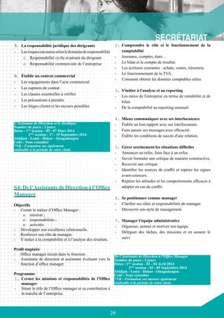 29
-	
5.	 La responsabilité juridique des dirigeants
-	 Lesrisquesencourusselonledomainederesponsabilité
o	 Responsabilité civile et pénale du dirigeant
o	 Responsabilité commerciale de l’entreprise
6.	 Établir un contrat commercial
-	 Les engagements dans l’acte commercial
-	 Les ruptures de contrat
-	 Les clauses essentielles à vérifier
-	 Les précautions à prendre
-	 Les litiges clients et les recours possibles
S4:Del’AssistantedeDirectionàl’Office
Manager
Objectifs
-	 Cerner le métier d’Office Manager :
o	 mission ;
o	 responsabilités ;
o	 activités.
-	 Développer son excellence relationnelle.
-	 Renforcer son rôle de manager.
-	 S’initier à la comptabilité et à l’analyse des résultats.
Profil stagiaire
-	 Office manager récent dans la fonction.
-	 Assistante de direction et assistante évoluant vers la
fonction d’office manager.
Programme
1.	Cerner les missions et responsabilités de l’Office
manager
-	 Situer le rôle de l’Office manager et sa contribution à
la marche de l’entreprise.
	
2.	Comprendre le rôle et le fonctionnement de la
comptabilité
-	 Journaux, comptes, états…
-	 Le bilan et le compte de résultat.
-	 Les écritures courantes : achats, ventes, trésorerie.
-	 Le fonctionnement de la TVA.
-	 Comment obtenir les données comptables utiles.
	
3.	S'initier à l'analyse et au reporting
-	 Les ratios de l'entreprise en terme de rentabilité et de
bilan.
-	 De la comptabilité au reporting mensuel.
4.	Mieux communiquer avec ses interlocuteurs
-	 Établir un bon rapport avec ses interlocuteurs.
-	 Faire passer ses messages avec efficacité.
-	 Établir les conditions de succès d'une relation.
5.	Gérer sereinement les situations difficiles
-	 Annoncer un refus, faire face à un refus.
-	 Savoir formuler une critique de manière constructive.
-	 Recevoir une critique.
-	 Identifier les sources de conflit et repérer les signes
avant-coureurs.
-	 Repérer les attitudes et les comportements efficaces à
adopter en cas de conflit.
6.	Se positionner comme manager
-	 Clarifier ses rôles et responsabilités de manager.
-	 Découvrir son style de management.
7.	Manager l'équipe administrative
-	 Organiser, animer et motiver son équipe.
-	 Déléguer des tâches, des missions et en assurer le
suivi.
L’Assistante de Direction et le Juridique
Nombre de jours : 3 jours
Dates : 1ère
session - 05 - 07 Mars 2014
	 2ème
session - 17 - 19 Septembre 2014
Abidjan - Lomé - Dakar - Ouagadougou
Coût : Nous consulter
*NB : Formation sur également
réalisable à la période de votre choix
De l’Assistante de Direction à l'Office Manager
Nombre de jours : 3 jours
Dates : 1ère
session - 02 - 04 Avril 2014
	 2ème
session - 03 - 05 Septembre 2014
Abidjan - Lomé - Dakar - Ouagadougou
Coût : Nous consulter
*NB : Formation sur mesure également
réalisable à la période de votre choix
 