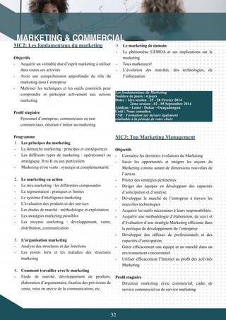 32
MC3: Top Marketing Management
Objectifs
-	 Connaître les dernières évolutions du Marketing
-	 Saisir les opportunités et intégrer les enjeux du
Marketing comme autant de dimensions nouvelles de
l’action.
-	 Piloter des stratégies pertinentes
-	 Diriger des équipes en développant des capacités
d’anticipation et d’analyse.
-	 Développer le marché de l’entreprise à travers les
nouvelles technologies
-	 Acquérir les outils nécessaires à leurs responsabilités.
-	 Acquérir une méthodologie d’élaboration, de suivi et
d’évaluation d’une stratégie Marketing efficiente dans
la politique de développement de l’entreprise
-	 Développer des réflexes de professionnels et des
capacités d’anticipation
-	 Gérer efficacement une équipe et un marché dans un
environnement concurrentiel
-	 Utiliser efficacement l’Internet au profit des activités
Marketing
Profil stagiaire
Directeur marketing et/ou commercial, cadre de
service commercial ou de service marketing
MC2: Les fondamentaux du marketing
Objectifs
-	 Acquérir un véritable état d’esprit marketing à utiliser
dans toutes ses activités
-	 Avoir une compréhension approfondie du rôle du
marketing dans l’entreprise
-	 Maîtriser les techniques et les outils essentiels pour
comprendre et participer activement aux actions
marketing
Profil stagiaire
Personnel d’entreprise, commerciaux ou non
commerciaux, désirant s’initier au marketing
Programme
1.	 Les principes du marketing
-	 La démarche marketing : principes et conséquences
-	 Les différents types de marketing : opérationnel ou
stratégique, B to B ou aux particuliers
-	 Marketing et/ou vente : synergie et complémentarité
2.	 Le marketing en action
-	 Le mix-marketing : les différentes composantes
-	 La segmentation : pratiques et limites
-	 Le système d'intelligence marketing
-	 L’évaluation des produits et des services
-	 Les études de marché : méthodologie et exploitation
-	 Les stratégies marketing possibles
-	 Les moyens marketing : développement, vente,
distribution, communication
3.	 L’organisation marketing
-	 Analyse des structures et des fonctions
-	 Les points forts et les maladies des structures
marketing
4.	 Comment travailler avec le marketing
-	 Etude de marché, développement de produits,
élaboration d’argumentaire, fixation des prévisions de
vente, mise en œuvre de la communication, etc.
Les fondamentaux du Marketing
Nombre de jours : 4 jours
Dates : 1ère session - 25 - 28 Février 2014
	 2ème session - 02 - 05 Septembre 2014
Abidjan - Lomé - Dakar - Ouagadougou
Coût : Nous consulter.
*NB : Formation sur mesure également
réalisable à la période de votre choix
5.	 Le marketing de demain
-	 Le phénomène UEMOA et ses implications sur le
marketing
-	 Tous marketeurs!
-	 L’évolution des marchés, des technologies, de
l’information
 