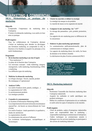 34
MC4: Méthodologie et pratique du
marketing
Objectifs
-	 Comprendre l‘importance du marketing dans
l’entreprise
-	 S’initier à la démarche marketing, à ses outils et à leur
mise en pratique
Profil stagiaire
Tous les collaborateurs de l’entreprise désirant
s’initier au marketing pour aborder ou développer
une formation marketing, en comprendre le rôle, la
fonction et les finalités et acquérir les principes et les
outils fondamentaux
Programme
1.	 De la fonction marketing à un état d’esprit
-	 “ Tous marketeurs “!
-	 La place de la fonction dans l’entreprise
-	 Les nouveaux concepts : trade marketing, category
management, veille marketing, benchmarking, CRM,
e-marketing
-	 Les différents types de marketing
2.	 Maîtriser la démarche marketing
-	 La trilogie classique : besoin, marché, produit
-	 Du stratégique à l’opérationnel
3.	 Analyser l’offre
-	 Les outils d’analyse (tests, panels, sondages…)
-	 La segmentation de l’offre
-	 Le positionnement produits
-	 Les stratégies produits
4.	 Connaître le consommateur
-	 Le Système d’Information Marketing (SIM)
-	 Lescomportementsetlesmotivationsduconsommateur
aujourd’hui ; du besoin au renouvellement de l’acte
d’achat
-	 Les outils d’analyse : étude quantitative et qualitative,
études de satisfaction
-	 La segmentation clientèle
-	 La connaissance des univers d’influence
-	 Les évolutions technologiques, sociopolitiques et
économiques
5.	 Choisir les marchés et définir la stratégie
-	 La stratégie de marque ou de produits
-	 Le marché de masse ou les segments de marché
6.	 Composer le mix marketing : les " 4 P "
-	 Le mixage des paramètres : prix, produit, promotion,
place
-	 Les apports du mix marketing pour se différencier de
la concurrence
7.	 Elaborer le plan marketing opérationnel
-	 La communication publi-promotionnelle, plan de
communication et stratégie créative
-	 Les apports du marketing direct, les outils, les bases
de données et les fichiers clientèle
-	 La déclinaison du plan d’action commercial (PAC)
Méthodologie et pratique du marketing
Nombre de jours : 5 jours
Dates : 1ère
session - 07 - 11 Avril 2014
	 2ème
session - 13 - 17 Octobre 2014
Abidjan - Lomé - Dakar - Ouagadougou
Coût : Nous consulter
*NB : Formation sur mesure également
réalisable à la période de votre choix
MC5: Marketing industriel
Objectifs
-	 Positionner l’ensemble des fonctions marketing dans
l’entreprise industrielle
-	 Acquérir les méthodes et outils spécifiques aux
produits techniques
-	 Définir les conditions d’optimisation de ces méthodes
et outils selon les types d’entreprises et de marchés.
Profil stagiaire
-	 Chefs de produits, cadres d’entreprises industrielles
ayant une responsabilité dans le marketing ;
responsables marketing et commerciaux d’entreprises;
-	 Cadres techniques ou commerciaux amenés à
dialoguer avec les services marketing ou participant à
des actions de marketing industriel.
 