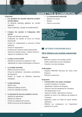 35
Programme
1.	 Les spécificités des marchés industriels produits/
marchés/affaires
-	 La démarche marketing appliquée aux marchés
industriels
-	 Vente et marketing : synergie ou complémentarité
2.	 L’analyse des marchés et l’adéquation offre/
marché
-	 Adopter une démarche systémique
-	 Comprendre les marchés au travers de l’analyse
fonctionnelle
-	 Evaluer les comportements et processus d’achats
industriels
-	 Choisir les segmentations
-	 S’informer par l’étude de marché opérationnelle
-	 Valoriser les données internes : l’analyse interactive
-	 Apprécier la rentabilité de l’offre
3.	 L’analyse concurrentielle
-	 Identifier les concurrents et organiser la veille
-	 Appréhender les risques technologiques et financiers
	
4.	 La stratégie marketing
-	 Définir les raisons du succès
-	 Choisir les orientations : sécurisation, consolidation,
développement
-	 Prendre en compte les différentes dimensions
stratégiques
5.	 Le plan marketing
-	 Définir le mix
-	 Elaborer les tableaux de bord
-	 Concevoir et planifier les projets
6.	 Le lancement de nouveaux produits et services
-	 Identifier les opportunités
-	 Optimiser la créativité
-	 Evaluer les conditions de la réussite
-	 Piloter le processus de développement
7.	 La communication industrielle
-	 Optimiser les moyens
-	 Planifier
-	 Traiter ou sous-traiter
ACTION COMMERCIALE
MC6: Elaborer une stratégie commerciale
Objectifs
-	 Réfléchir et analyser votre stratégie actuelle
-	 Valider et déterminer les choix stratégiques
-	 Formaliser votre plan stratégique
Profil stagiaire
-	 Dirigeants PME/PMI, Directeurs des ventes, Chefs
d’agences,
-	 Directeurs commerciaux
Programme
1.	 Comment bâtir votre analyse stratégique
-	 Connaître la finalité de l’entreprise
-	 Appréhender l’ambition des dirigeants
-	 Analyser le style de management de l’entreprise
-	 Auto diagnostiquer le sien
-	 Analyser le marché : opportunités et menaces
-	 Identifier les forces et les faiblesses des produits de
l’entreprise
-	 Segmenter à partir de l’étude de marché /produit/
distribution
-	 Réfléchir aux conséquences sur l’organisation
générale de la société
Marketing industriel
Nombre de jours : 4 jours
Dates : 1ère
session - 03 - 06 Juin 2014
	 2ème
session - 11 - 14 Novembre 2014
Abidjan - Lomé - Dakar - Ouagadougou
Coût : Nous consulter
*NB : Formation sur mesure également
réalisable à la période de votre choix
 