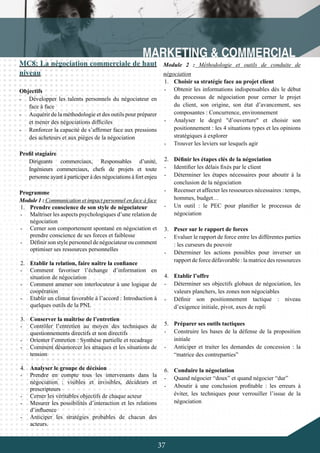 37
MC8: La négociation commerciale de haut
niveau
Objectifs
-	 Développer les talents personnels du négociateur en
face à face
-	 Acquérir de la méthodologie et des outils pour préparer
et mener des négociations difficiles
-	 Renforcer la capacité de s’affirmer face aux pressions
des acheteurs et aux pièges de la négociation
Profil stagiaire
Dirigeants commerciaux, Responsables d’unité,
Ingénieurs commerciaux, chefs de projets et toute
personne ayant à participer à des négociations à fort enjeu
Programme
Module 1 : Communication et impact personnel en face à face
1.	 Prendre conscience de son style de négociateur
-	 Maîtriser les aspects psychologiques d’une relation de
négociation
-	 Cerner son comportement spontané en négociation et
prendre conscience de ses forces et faiblesse
-	 Définir son style personnel de négociateur ou comment
optimiser ses ressources personnelles
2.	 Etablir la relation, faire naître la confiance
-	 Comment favoriser l’échange d’information en
situation de négociation
-	 Comment amener son interlocuteur à une logique de
coopération
-	 Etablir un climat favorable à l’accord : Introduction à
quelques outils de la PNL
3.	 Conserver la maîtrise de l’entretien
-	 Contrôler l’entretien au moyen des techniques de
questionnements directifs et non directifs
-	 Orienter l’entretien : Synthèse partielle et recadrage
-	 Comment désamorcer les attaques et les situations de
tension
4.	 Analyser le groupe de décision
-	 Prendre en compte tous les intervenants dans la
négociation : visibles et invisibles, décideurs et
prescripteurs
-	 Cerner les véritables objectifs de chaque acteur
-	 Mesurer les possibilités d’interaction et les relations
d’influence
-	 Anticiper les stratégies probables de chacun des
acteurs.
Module 2 : Méthodologie et outils de conduite de
négociation
1.	 Choisir sa stratégie face au projet client
-	 Obtenir les informations indispensables dès le début
du processus de négociation pour cerner le projet
du client, son origine, son état d’avancement, ses
composantes : Concurrence, environnement
-	 Analyser le degré "d’ouverture" et choisir son
positionnement : les 4 situations types et les opinions
stratégiques à explorer
-	 Trouver les leviers sur lesquels agir
2.	 Définir les étapes clés de la négociation
-	 Identifier les délais fixés par le client
-	 Déterminer les étapes nécessaires pour aboutir à la
conclusion de la négociation
-	 Recenser et affecter les ressources nécessaires : temps,
hommes, budget…
-	 Un outil : le PEC pour planifier le processus de
négociation
3.	 Peser sur le rapport de forces
-	 Evaluer le rapport de force entre les différentes parties
: les curseurs du pouvoir
-	 Déterminer les actions possibles pour inverser un
rapport de force défavorable : la matrice des ressources
4.	 Etablir l’offre
-	 Déterminer ses objectifs globaux de négociation, les
valeurs planchers, les zones non négociables
-	 Définir son positionnement tactique : niveau
d’exigence initiale, pivot, axes de repli
	
5.	 Préparer ses outils tactiques
-	 Construire les bases de la défense de la proposition
initiale
-	 Anticiper et traiter les demandes de concession : la
“matrice des contreparties”
6.	 Conduire la négociation
-	 Quand négocier “doux” et quand négocier “dur”
-	 Aboutir à une conclusion profitable : les erreurs à
éviter, les techniques pour verrouiller l’issue de la
négociation
 
