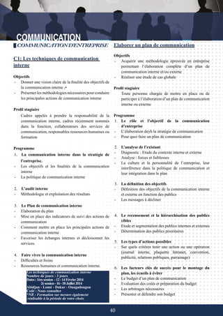 40
Elaborer un plan de communication
Objectifs
-	 Acquérir une méthodologie éprouvée en entreprise
permettant l’élaboration complète d’un plan de
communication interne et/ou externe
-	 Réaliser une étude de cas globale
Profil stagiaire
Toute personne chargée de mettre en place ou de
participer à l’élaboration d’un plan de communication
interne ou externe
Programme
1.	 Le rôle et l’objectif de la communication
d’entreprise
-	 L’élaboration deyh la stratégie de communication
-	 Pour quoi faire un plan de communication
2.	 L’analyse de l’existant
-	 Diagnostic : Etude du contexte interne et externe
-	 Analyse : forces et faiblesses
-	 La culture et la personnalité de l’entreprise, leur
interférence dans la politique de communication et
leur intégration dans le plan
3.	 La définition des objectifs
-	 Définition des objectifs de la communication interne
et externe en fonction des publics
-	 Les messages à décliner
4.	 Le recensement et la hiérarchisation des publics
cibles
-	 Etude et segmentation des publics internes et externes
-	 Détermination des publics prioritaires
5.	 Les types d’actions possibles
-	 Sur quels critères tenir une action ou une opération
(journal interne, plaquette Intranet, convention,
publicité, relations publiques, parrainage)
6.	 Les facteurs clés de succès pour le montage du
plan, les écueils à éviter
-	 Le budget d’un plan de communication
-	 Evaluation des coûts et préparation du budget
-	 Les arbitrages nécessaires
-	 Présenter et défendre son budget
Les techniques de communication interne
Nombre de jours : 3 jours
Dates:1èresession	-12-14Février2014
	 2èsession-16-18Juillet2014
Abidjan - Lomé - Dakar - Ouagadougou
Coût : Nous consulter
*NB : Formation sur mesure également
réalisable à la période de votre choix
COMMUNICATIOND’ENTREPRISE
C1: Les techniques de communication
interne
Objectifs
-	 Donner une vision claire de la finalité des objectifs de
la communication interne ;•
-	 Présenter les méthodologies nécessaires pour conduire
les principales actions de communication interne
Profil stagiaire
Cadres appelés à prendre la responsabilité de la
communication interne, cadres récemment nommés
dans la fonction, collaborateurs des services de
communication, responsables ressources humaines ou
formation
Programme
1. La communication interne dans la stratégie de
l’entreprise.
-	 Les objectifs et les finalités de la communication
interne
-	 La politique de communication interne
2. L’audit interne
-	 Méthodologie et exploitation des résultats
3. Le Plan de communication interne
-	 Elaboration du plan
-	 Mise en place des indicateurs de suivi des actions de
communication
-	 Comment mettre en place les principales actions de
communication interne
-	 Favoriser les échanges internes et décloisonner les
services.
4. Faire vivre la communication interne
-	 Difficultés et freins
-	 Ressources humaines et communication interne.
 