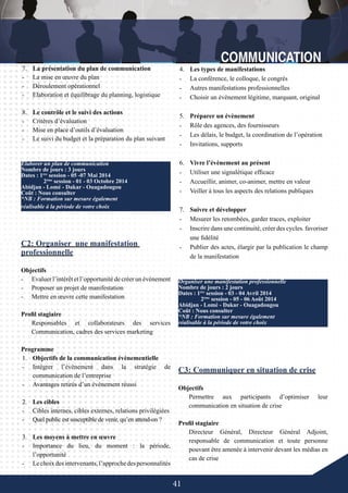 41
-	
4.	 Les types de manifestations
-	 La conférence, le colloque, le congrès
-	 Autres manifestations professionnelles
-	 Choisir un évènement légitime, marquant, original
5.	 Préparer un évènement
-	 Rôle des agences, des fournisseurs
-	 Les délais, le budget, la coordination de l’opération
-	 Invitations, supports
6.	 Vivre l’évènement au présent
-	 Utiliser une signalétique efficace
-	 Accueillir, animer, co-animer, mettre en valeur
-	 Veiller à tous les aspects des relations publiques
7.	 Suivre et développer
-	 Mesurer les retombées, garder traces, exploiter
-	 Inscrire dans une continuité, créer des cycles. favoriser
une fidélité
-	 Publier des actes, élargir par la publication le champ
de la manifestation
C3: Communiquer en situation de crise
Objectifs
Permettre aux participants d’optimiser leur
communication en situation de crise
Profil stagiaire
Directeur Général, Directeur Général Adjoint,
responsable de communication et toute personne
pouvant être amenée à intervenir devant les médias en
cas de crise
Organiser une manifestation professionnelle
Nombre de jours : 2 jours
Dates : 1ère
session - 03 - 04 Avril 2014
	 2ème
session - 05 - 06 Août 2014
Abidjan - Lomé - Dakar - Ouagadougou
Coût : Nous consulter
*NB : Formation sur mesure également
réalisable à la période de votre choix
-	
7.	 La présentation du plan de communication
-	 La mise en œuvre du plan
-	 Déroulement opérationnel
-	 Elaboration et équilibrage du planning, logistique
8.	 Le contrôle et le suivi des actions
-	 Critères d’évaluation
-	 Mise en place d’outils d’évaluation
-	 Le suivi du budget et la préparation du plan suivant
C2: Organiser une manifestation
professionnelle
Objectifs
-	 Evaluer l’intérêt et l’opportunité de créer un événement
-	 Proposer un projet de manifestation
-	 Mettre en œuvre cette manifestation
Profil stagiaire
Responsables et collaborateurs des services
Communication, cadres des services marketing
Programme
1.	 Objectifs de la communication évènementielle
-	 Intégrer l’évènement dans la stratégie de
communication de l’entreprise
-	 Avantages retirés d’un évènement réussi
2.	 Les cibles
-	 Cibles internes, cibles externes, relations privilégiées
-	 Quel public est susceptible de venir, qu’en attend-on ?
	
3.	 Les moyens à mettre en œuvre
-	 Importance du lieu, du moment : la période,
l’opportunité
-	 Lechoixdesintervenants,l’approchedespersonnalités
Elaborer un plan de communication
Nombre de jours : 3 jours
Dates : 1ère
session - 05 -07 Mai 2014
	 2ème
session - 01 - 03 Octobre 2014
Abidjan - Lomé - Dakar - Ouagadougou
Coût : Nous consulter
*NB : Formation sur mesure également
réalisable à la période de votre choix
 
