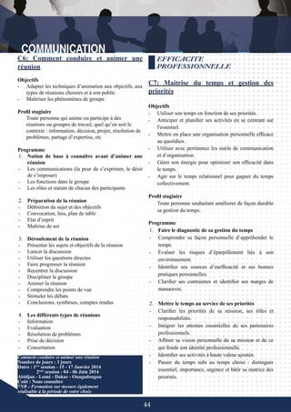 44
Comment conduire et animer une réunion
Nombre de jours : 3 jours
Dates : 1ère
session - 15 - 17 Janvier 2014
	 2ème
session - 04 - 06 Juin 2014
Abidjan - Lomé - Dakar - Ouagadougou
Coût : Nous consulter
*NB : Formation sur mesure également
réalisable à la période de votre choix
EFFICACITE
PROFESSIONNELLE
C7: Maitrise du temps et gestion des
priorités
Objectifs
-	 Utiliser son temps en fonction de ses priorités.
-	 Anticiper et planifier ses activités en se centrant sur
l'essentiel.
-	 Mettre en place une organisation personnelle efficace
au quotidien.
-	 Utiliser avec pertinence les outils de communication
et d’organisation.
-	 Gérer son énergie pour optimiser son efficacité dans
le temps.
-	 Agir sur le temps relationnel pour gagner du temps
collectivement.
Profil stagiaire
Toute personne souhaitant améliorer de façon durable
sa gestion du temps.
Programme
1.	 Faire le diagnostic de sa gestion du temps
-	 Comprendre sa façon personnelle d’appréhender le
temps.
-	 Évaluer les risques d’éparpillement liés à son
environnement.
-	 Identifier ses sources d’inefficacité et ses bonnes
pratiques personnelles.
-	 Clarifier ses contraintes et identifier ses marges de
manœuvre.
2.	 Mettre le temps au service de ses priorités
-	 Clarifier les priorités de sa mission, ses rôles et
responsabilités.
-	 Intégrer les attentes essentielles de ses partenaires
professionnels.
-	 Affiner sa vision personnelle de sa mission et de ce
qui fonde son identité professionnelle.
-	 Identifier ses activités à haute valeur ajoutée.
-	 Passer du temps subi au temps choisi : distinguer
essentiel, importance, urgence et bâtir sa matrice des
priorités.
C6: Comment conduire et animer une
réunion
Objectifs
-	 Adapter les techniques d’animation aux objectifs, aux
types de réunions choisies et à son public
-	 Maîtriser les phénomènes de groupe
Profil stagiaire
Toute personne qui anime ou participe à des
réunions ou groupes de travail, quel qu’en soit le
contexte : information, décision, projet, résolution de
problèmes, partage d’expertise, etc
Programme
1.	 Notion de base à connaître avant d’animer une
réunion
-	 Les communications (la peur de s’exprimer, le désir
de s’imposer)
-	 Les fonctions dans le groupe
-	 Les rôles et statuts de chacun des participants
2.	 Préparation de la réunion
-	 Définition du sujet et des objectifs
-	 Convocation, lieu, plan de table
-	 Etat d’esprit
-	 Maîtrise de soi
3.	 Déroulement de la réunion
-	 Présenter les sujets et objectifs de la réunion
-	 Lancer la discussion
-	 Utiliser les questions directes
-	 Faire progresser la réunion
-	 Recentrer la discussion
-	 Discipliner le groupe
-	 Animer la réunion
-	 Comprendre les points de vue
-	 Stimuler les débats
-	 Conclusions, synthèses, comptes rendus
4.	 Les différents types de réunions
-	 Information
-	 Evaluation
-	 Résolution de problèmes
-	 Prise de décision
-	 Concertation
 