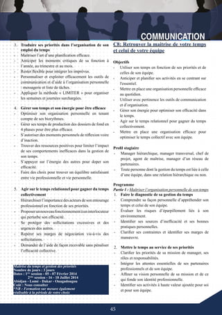 45
-	 Faire des choix pour trouver un équilibre satisfaisant
entre vie professionnelle et vie personnelle.
5.	 Agir sur le temps relationnel pour gagner du temps
collectivement
-	 Hiérarchiser l’importance des acteurs de son entourage
professionnel en fonction de ses priorités.
-	 Proposerunnouveaufonctionnementàuninterlocuteur
qui perturbe son efficacité.
-	 Se protéger des sollicitations excessives et des
urgences des autres.
-	 Repérer ses marges de négociation vis-à-vis des
sollicitations.
-	 Demander de l’aide de façon recevable sans pénaliser
l’efficacité collective.
Maîtrise du temps et gestion des priorités
Nombre de jours : 3 jours
Dates : 1ère
session - 05 - 07 Février 2014
	 2ème
session - 16 - 18 Juillet 2014
Abidjan - Lomé - Dakar - Ouagadougou
Coût : Nous consulter
*NB : Formation sur mesure également
réalisable à la période de votre choix
C8: Retrouver la maitrise de votre temps
et celui de votre équipe
Objectifs
-	 Utiliser son temps en fonction de ses priorités et de
celles de son équipe.
-	 Anticiper et planifier ses activités en se centrant sur
l'essentiel.
-	 Mettre en place une organisation personnelle efficace
au quotidien.
-	 Utiliser avec pertinence les outils de communication
et d’organisation.
-	 Gérer son énergie pour optimiser son efficacité dans
le temps.
-	 Agir sur le temps relationnel pour gagner du temps
collectivement.
-	 Mettre en place une organisation efficace pour
optimiser le temps collectif avec son équipe.
3.	 Traduire ses priorités dans l’organisation de son
emploi du temps
-	 Maîtriser l’art d’une planification efficace.
-	 Anticiper les moments critiques de sa fonction à
l’année, au trimestre et au mois.
-	 Rester flexible pour intégrer les imprévus.
-	 Personnaliser et exploiter efficacement les outils de
communication et d’aide à l’organisation personnelle
: messagerie et liste de tâches.
-	 Appliquer la méthode « LIMITER » pour organiser
les semaines et journées surchargées.
4.	 Gérer son temps et son énergie pour être efficace
-	 Optimiser son organisation personnelle en tenant
compte de ses biorythmes.
-	 Gérer ses temps de production des dossiers de fond en
4 phases pour être plus efficace.
-	 S’autoriser des moments personnels de réflexion voire
d’inaction.
-	 Trouver des ressources positives pour limiter l’impact
de ses comportements inefficaces dans la gestion de
son temps.
-	 S’appuyer sur l’énergie des autres pour doper son
efficacité.
Profil stagiaire
-	 Manager hiérarchique, manager transversal, chef de
projet, agent de maîtrise, manager d’un réseau de
partenaires.
-	 Toute personne dont la gestion du temps est liée à celle
d’une équipe, dans une relation hiérarchique ou non.
Programme
Partie 1 : Maîtriser l’organisation personnelle de son temps
1.	 Faire le diagnostic de sa gestion du temps
-	 Comprendre sa façon personnelle d’appréhender son
temps et celui de son équipe.
-	 Évaluer les risques d’éparpillement liés à son
environnement.
-	 Identifier ses sources d’inefficacité et ses bonnes
pratiques personnelles.
-	 Clarifier ses contraintes et identifier ses marges de
manœuvre.
2.	 Mettre le temps au service de ses priorités
-	 Clarifier les priorités de sa mission de manager, ses
rôles et responsabilités.
-	 Intégrer les attentes essentielles de ses partenaires
professionnels et de son équipe.
-	 Affiner sa vision personnelle de sa mission et de ce
qui fonde son identité professionnelle.
-	 Identifier ses activités à haute valeur ajoutée pour soi
et pour son équipe.
 