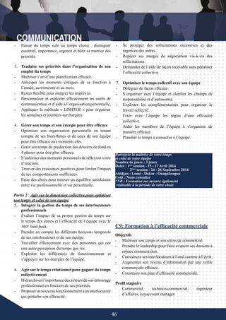 46
4.	 Gérer son temps et son énergie pour être efficace
-	 Optimiser son organisation personnelle en tenant
compte de ses biorythmes et de ceux de son équipe
pour être efficace aux moments clés.
-	 Gérer ses temps de production des dossiers de fond en
4 phases pour être plus efficace.
-	 S’autoriser des moments personnels de réflexion voire
d’inaction.
-	 Trouver des ressources positives pour limiter l'impact
de ses comportements inefficaces.
-	 Faire des choix pour trouver un équilibre satisfaisant
entre vie professionnelle et vie personnelle.
Partie 2 : Agir sur la dimension collective pour optimiser
son temps et celui de son équipe
5.	 Intégrer la gestion du temps de ses interlocuteurs
professionnels
-	 Évaluer l’impact de sa propre gestion du temps sur
le temps des autres et l’efficacité de l’équipe avec le
360° feed-back.
-	 Prendre en compte les différents horizons temporels
de ses interlocuteurs et de son équipe.
-	 Travailler efficacement avec des personnes qui ont
une autre perception du temps que soi.
-	 Exploiter les différences de fonctionnement et
s’appuyer sur les énergies de l’équipe.
6.	 Agir sur le temps relationnel pour gagner du temps
collectivement
-	 Hiérarchiser l’importance des acteurs de son entourage
professionnel en fonction de ses priorités.
-	 Proposerunnouveaufonctionnementàuninterlocuteur
qui perturbe son efficacité.
C9: Formation à l’efficacité commerciale
Objectifs
-	 Maîtriser son temps et son stress de commercial.
-	 Prendre le leadership pour faire avancer ses dossiers à
enjeux commerciaux.
-	 Convaincre ses interlocuteurs à l’oral comme à l’écrit.
-	 Augmenter son niveau d’information par une veille
commerciale efficace.
-	 Construire son plan d’efficacité commerciale.
Profil stagiaire
Commercial, technico-commercial, ingénieur
d’affaires, keyaccount manager.
Retrouver la maîtrise de votre temps
et celui de votre équipe
Nombre de jours : 3 jours
Dates : 1ère
session - 15 - 17 Avril 2014
	 2ème
session - 24 - 26 Septembre 2014
Abidjan - Lomé - Dakar - Ouagadougou
Coût : Nous consulter
*NB : Formation sur mesure également
réalisable à la période de votre choix
-	 Passer du temps subi au temps choisi : distinguer
essentiel, importance, urgence et bâtir sa matrice des
priorités.
3.	 Traduire ses priorités dans l’organisation de son
emploi du temps
-	 Maîtriser l’art d’une planification efficace.
-	 Anticiper les moments critiques de sa fonction à
l’année, au trimestre et au mois.
-	 Rester flexible pour intégrer les imprévus.
-	 Personnaliser et exploiter efficacement les outils de
communication et d’aide à l’organisation personnelle.
-	 Appliquer la méthode « LIMITER » pour organiser
les semaines et journées surchargées.
-	 Se protéger des sollicitations excessives et des
urgences des autres.
-	 Repérer ses marges de négociation vis-à-vis des
sollicitations.
-	 Demander de l’aide de façon recevable sans pénaliser
l’efficacité collective.
7.	 Optimiser le temps collectif avec son équipe
-	 Déléguer de façon efficace.
-	 S’organiser avec l’équipe et clarifier les champs de
responsabilité et d’autonomie.
-	 Exploiter les complémentarités pour organiser le
travail collectif.
-	 Fixer avec l’équipe les règles d’une efficacité
collective.
-	 Aider les membres de l’équipe à s’organiser de
manière efficace.
-	 Planifier le temps à consacrer à l’équipe.
 