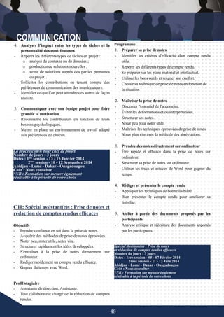 48
La processcom® pour chef de projet
Nombre de jours : 3 jours
Dates : 1ère
session - 13 - 15 Janvier 2014
	 2ème
session - 10 - 12 Septembre 2014
Abidjan - Lomé - Dakar - Ouagadougou
Coût : Nous consulter
*NB : Formation sur mesure également
réalisable à la période de votre choix
C11: Spécial assistant(e)s : Prise de notes et
rédaction de comptes rendus efficaces
Objectifs
-	 Prendre confiance en soi dans la prise de notes.
-	 Acquérir des méthodes de prise de notes éprouvées.
-	 Noter peu, noter utile, noter vite.
-	 Structurer rapidement les idées développées.
-	 S'entraîner à la prise de notes directement sur
ordinateur.
-	 Rédiger rapidement un compte rendu efficace.
-	 Gagner du temps avec Word.
	
	
Profil stagiaire
-	 Assistante de direction, Assistante.
-	 Tout collaborateur chargé de la rédaction de comptes
rendus.
Spécial Assistant(e) : Prise de notes
et rédaction de comptes rendus efficaces
Nombre de jours : 3 jours
Dates : 1ère session - 05 - 07 Février 2014
	 2ème session - 11 - 13 Juin 2014
Abidjan - Lomé - Dakar - Ouagadougou
Coût : Nous consulter
*NB : Formation sur mesure également
réalisable à la période de votre choix
4.	 Analyser l’impact entre les types de tâches et la
personnalité des contributeurs
-	 Repérer les différents types de tâches en projet :
o	 analyse de contexte ou de données ;
o	 production de solutions nouvelles ;
o	 vente de solutions auprès des parties prenantes
du projet…
-	 Solliciter les contributions en tenant compte des
préférences de communication des interlocuteurs.
-	 Identifier ce que l’on peut attendre des autres de façon
réaliste.
5.	 Communiquer avec son équipe projet pour faire
grandir la motivation
-	 Reconnaître les contributeurs en fonction de leurs
besoins psychologiques.
-	 Mettre en place un environnement de travail adapté
aux préférences de chacun.
Programme
1.	 Préparer sa prise de notes
-	 Identifier les critères d'efficacité d'un compte rendu
utile.
-	 Repérer les différents types de compte rendu.
-	 Se préparer sur les plans matériel et intellectuel.
-	 Utiliser les bons outils et soigner son confort.
-	 Choisir sa technique de prise de notes en fonction de
la situation
2.	 Maîtriser la prise de notes
-	 Discerner l'essentiel de l'accessoire.
-	 Éviter les déformations et/ou interprétations.
-	 Structurer ses notes.
-	 Noter peu pour noter utile.
-	 Maîtriser les techniques éprouvées de prise de notes.
-	 Noter plus vite avec la méthode des abréviations.
3.	 Prendre des notes directement sur ordinateur
-	 Être rapide et efficace dans la prise de notes sur
ordinateur.
-	 Structurer sa prise de notes sur ordinateur.
-	 Utiliser les trucs et astuces de Word pour gagner du
temps.
4.	 Rédiger et présenter le compte rendu
-	 Appliquer les techniques de bonne lisibilité.
-	 Bien présenter le compte rendu pour améliorer sa
lisibilité.
5.	 Atelier à partir des documents proposés par les
participants
-	 Analyse critique et réécriture des documents apportés
par les participants.
 