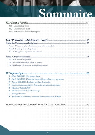 5
VII / Droit et Fiscalité............................................................................................................ 53
DF1 - Le contrat de travail
DF2 - Le contentieux client
DF3 - Pratique de la fiscalité d’entreprise
VIII / Production - Maintenance - Achats............................................................. 56
Production Maintenance et Logistique............................................................................................ 57
PMA1 - Comment gérer efficacement une unité industrielle
PMA2 - Etre responsable logistique
PMA3 - Diriger une équipe de maintenance
Achats et Approvisionnements......................................................................................................... 58
PMA4 - Etre chef magasinier
PMA5 - Audit des services achats et ventes
PMA6 - Gestion des stocks et approvisionnements
IX / Informatique.................................................................................................. 60
I1 - Word 2007/2010 : Documents longs
I2 - Excel 2007/2010 : Construire des graphiques efficaces et percutants
I3 - Access 2007/2010 : Exploiter une base de données
I4 - Concevoir une présentation Powerpoint attractive et percutante
I5 - Maîtriser Outlook 2010
I6 - Maîtriser l'essentiel de la bureautique
I7 - Stratégie Internet
I8 - Assistantes et secrétaires : améliorez votre connaissance du Web
PLANNING DES FORMATIONS INTER-ENTREPRISE 2014........................................67
 