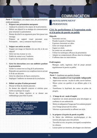 51
Les fondamentaux de l'efficacité professionnelle
Nombre de jours : 3 jours
Dates : 1ère session - 07 - 09 Avril 2014
	 2ème session - 13 - 15 Octobre 2014
Abidjan - Lomé - Dakar - Ouagadougou
Coût : Nous consulter
*NB : Formation sur mesure également
réalisable à la période de votre choix
DEVELOPPEMENT
PERSONNEL
C14: Se perfectionner à l'expression orale
et à la prise de parole en public
Objectifs
-	 Surmonter son trac.
-	 Prendre la parole à l'improviste.
-	 Exprimer clairement ses idées.
-	 Gérer son temps de parole.
-	 Gagner en clarté.
-	 Se centrer sur son auditoire.
-	 Utiliser les techniques efficaces de présentation.
-	 Adopter un comportement efficace dans les échanges.
-	 S’affirmer dans ses interventions.
Partie 4 :Développer son impact avec des présentations
orales percutantes
1. Préparer une présentation marquante
-	 Analyser le contexte et les enjeux de la présentation.
-	 Définir son objectif et sa stratégie de communication
pour structurer sa présentation.
-	 Donner du relief à ses arguments pour faire passer son
message.
-	 Préparer un support visuel percutant avec
Powerpoint… sans y consacrer trop de temps
2.	 Soigner son entrée en scène
-	 Soigner son image en fonction de son rôle et de son
objectif.
-	 Gérer son trac et poser sa voix.
-	 Établir de contact avec l’auditoire.
-	 Captiver dès les premiers instants.
3.	 Gérer les interactions avec son auditoire pendant
la présentation
-	 Garder le contact tout au long de la présentation.
-	 Répondre aux questions avec souplesse tout en suivant
le fil de son discours.
-	 Gérer les objections de façon constructive.
-	 Impliquer l’auditoire au moment de la conclusion.
4.	 Définir son plan d’action personnel
-	 Dresser le bilan du chemin parcouru.
-	 Se donner des objectifs concrets et réalistes pour
mettre en pratique les acquis.
-	 Prévoir des bilans réguliers et se donner une
méthodologie pour faire le point.
-	
Profil stagiaire
Manager, cadre, ingénieur, chef de projet prenant
régulièrement la parole en public.
Programme
Partie 1 : Améliorer ses qualités d'orateur
1. Mieuxseconnaîtreàl’oral :lepréalable indispensable
-	 Apprivoiser son trac : ne plus le subir, savoir l'utiliser.
-	 Mieux cerner ses qualités et ses défauts grâce à la
vidéo.
-	 Transformer le feed-back des autres en pistes de
progrès.
2. L'image de soi : mode d'emploi
-	 Capitaliser ses atouts personnels pour développer sa
confiance et son authenticité.
-	 Mettre en adéquation l'image que l'on souhaite projeter
avec l'image perçue par les autres.
-	 Valoriser sa personnalité en affinant son style.
3. Se préparer à la prise de parole en public
-	 Se libérer des inhibitions psychologiques et des
tensions physiques pour être présent.
-	 Travaillersavoix,sesgestes,sonregard,sarespiration,
les silences.
-	 Laisser parler ses émotions, développer son charisme.
 