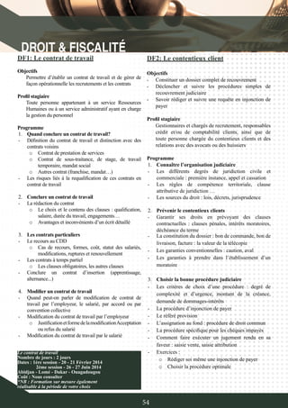 54
DF1: Le contrat de travail
Objectifs
Permettre d’établir un contrat de travail et de gérer de
façon opérationnelle les recrutements et les contrats
Profil stagiaire
Toute personne appartenant à un service Ressources
Humaines ou à un service administratif ayant en charge
la gestion du personnel
Programme
1.	 Quand conclure un contrat de travail?
-	 Définition du contrat de travail et distinction avec des
contrats voisins
o	 Contrat de prestation de services
o	 Contrat de sous-traitance, de stage, de travail
temporaire, mandat social
o	 Autres contrat (franchise, mandat…)
-	 Les risques liés à la requalification de ces contrats en
contrat de travail
2.	 Conclure un contrat de travail
-	 La rédaction du contrat
o	 Le choix et le contenu des clauses : qualification,
salaire, durée du travail, engagements…
o	 Avantages et inconvénients d’un écrit détaillé
3.	 Les contrats particuliers
-	 Le recours au CDD
o	 Cas de recours, formes, coût, statut des salariés,
modifications, ruptures et renouvellement
-	 Les contrats à temps partiel
o	 Les clauses obligatoires, les autres clauses
-	 Conclure un contrat d’insertion (apprentissage,
alternance...)
4.	 Modifier un contrat de travail
-	 Quand peut-on parler de modification de contrat de
travail par l’employeur, le salarié, par accord ou par
convention collective
-	 Modification du contrat de travail par l’employeur
o	 JustificationetformedelamodificationAcceptation
ou refus du salarié
-	 Modification du contrat de travail par le salarié
DF2: Le contentieux client
Objectifs
-	 Constituer un dossier complet de recouvrement
-	 Déclencher et suivre les procédures simples de
recouvrement judiciaire
-	 Savoir rédiger et suivre une requête en injonction de
payer
Profil stagiaire
Gestionnaires et chargés de recrutement, responsables
crédit et/ou de comptabilité clients, ainsi que de
toute personne chargée du contentieux clients et des
relations avec des avocats ou des huissiers
Programme
1.	 Connaître l’organisation judiciaire
-	 Les différents degrés de juridiction civile et
commerciale : première instance, appel et cassation
-	 Les règles de compétence territoriale, clause
attributive de juridiction …
-	 Les sources du droit : lois, décrets, jurisprudence
2.	 Prévenir le contentieux clients
-	 Garantir ses droits en prévoyant des clauses
contractuelles : clauses pénales, intérêts moratoires,
déchéance du terme
Le contrat de travail
Nombre de jours : 2 jours
Dates : 1ère session - 20 - 21 Février 2014
	 2ème session - 26 - 27 Juin 2014
Abidjan - Lomé - Dakar - Ouagadougou
Coût : Nous consulter
*NB : Formation sur mesure également
réalisable à la période de votre choix
-	 La constitution du dossier : bon de commande, bon de
livraison, facture : la valeur de la télécopie
-	 Les garanties conventionnelles : caution, aval
-	 Les garanties à prendre dans l’établissement d’un
moratoire
3.	 Choisir la bonne procédure judiciaire
-	 Les critères de choix d’une procédure : degré de
complexité et d’urgence, montant de la créance,
demande de dommages-intérêts
-	 La procédure d’injonction de payer
-	 Le référé provision
-	 L’assignation au fond : procédure de droit commun
-	 La procédure spécifique pour les chèques impayés
-	 Comment faire exécuter un jugement rendu en sa
faveur : saisie vente, saisie attribution
-	 Exercices :
o	 Rédiger soi même une injonction de payer
o	 Choisir la procédure optimale
 