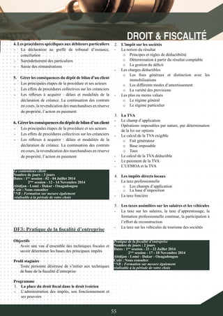 55
DF3: Pratique de la fiscalité d’entreprise
Objectifs
Avoir une vue d’ensemble des techniques fiscales et
savoir déterminer les bases des principaux impôts
Profil stagiaire
Toute personne désireuse de s’initier aux techniques
de base de la fiscalité d’entreprise
Programme
1.	 La place du droit fiscal dans le droit ivoirien
-	 L’administration des impôts, son fonctionnement et
ses pouvoirs
Le contentieux client
Nombre de jours : 3 jours
Dates : 1ère
session - 02 - 04 Juillet 2014
	 2ème
session - 12 - 14 Novembre 2014
Abidjan - Lomé - Dakar - Ouagadougou
Coût : Nous consulter
*NB : Formation sur mesure également
réalisable à la période de votre choix
4. Les procédures spécifiques aux débiteurs particuliers
-	 La déclaration au greffe de tribunal d’instance,
conciliation
-	 Surendettement des particuliers
-	 Saisie des rémunérations
5.	 Gérer les conséquences du dépôt de bilan d’un client
-	 Les principales étapes de la procédure et ses acteurs
-	 Les effets de procédures collectives sur les créanciers
-	 Les réflexes à acquérir : délais et modalités de la
déclaration de créance. La continuation des contrats
en cours, la revendication des marchandises en réserve
de propriété, l’action en paiement
6. Gérerlesconséquencesdudépôtdebiland’unclient
-	 Les principales étapes de la procédure et ses acteurs
-	 Les effets de procédures collectives sur les créanciers
-	 Les réflexes à acquérir : délais et modalités de la
déclaration de créance. La continuation des contrats
en cours, la revendication des marchandises en réserve
de propriété, l’action en paiement
2.	 L’impôt sur les sociétés
-	 La notion du résultat
o	 Principes et règles de déductibilité
o	 Détermination à partir du résultat comptable
o	 La gestion du déficit
-	 Les charges déductibles
o	 Les frais généraux et distinction avec les
immobilisations
o	 Les différents modes d’amortissement
o	 La variété des provisions
-	 Les plus ou moins values
o	 Le régime général
o	 Le régime particulier
3.	 La TVA
-	 Le champ d’application
-	 Opérations imposables par nature, par détermination
de la loi sur options
-	 Le calcul de la TVA exigible
o	 Fait générateur
o	 Base imposable
o	 Taux
-	 Le calcul de la TVA déductible
-	 Le paiement de la TVA
-	 L’UEMOA et la TVA
4.	 Les impôts directs locaux
-	 La taxe professionnelle
o	 Les champs d’application
o	 La base d’imposition
-	 La taxe foncière
5.	 Les taxes assimilées sur les salaires et les véhicules
-	 La taxe sur les salaires, la taxe d’apprentissage, la
formation professionnelle continue, la participation à
l’effort de reconstruction
-	 La taxe sur les véhicules de tourisme des sociétés
Pratique de la fiscalité d’entreprise
Nombre de jours : 2 jours
Dates : 1ère
session - 21 - 22 Juillet 2014
	 2ème
session - 17 - 18 Novembre 2014
Abidjan - Lomé - Dakar - Ouagadougou
Coût : Nous consulter
*NB : Formation sur mesure également
réalisable à la période de votre choix
 