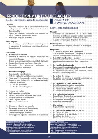 58
PMA3: Diriger une équipe de maintenance
Objectifs
-	 Accroître l’efficacité de la fonction maintenance en
renforçant la capacité d’encadrement et d’animation
du responsable
-	 Gagner en efficience personnelle pour manager au
mieux l’expertise technique du service
-	 Motiver par un projet de service
Profil stagiaire
Responsables de services de maintenance, ingénieurs
et techniciens de maintenance assurant des fonctions
d’encadrement
Programme
1.	 Réaliser l’état des lieux
-	 Identifier et formaliser les objectifs prioritaires des
missions de l’équipe
-	 Evaluerlesniveauxdecompétencesindividuelsetcollectifs
-	 Dresser la grille des compétences du service
-	 Inventorier les ressources techniques et
organisationnelles disponibles
2.	 Encadrer son équipe
-	 Construire les plans d’actions
-	 Affecter et planifier les tâches correspondantes
-	 Négocier périodiquement des contrats avec son équipe
-	 Prépareretsuivrel’exécutiondesinterventionsdesonéquipe
-	 Contrôler les résultats
o	 Par des indicateurs
o	 Par des retours d’expérience
	
3.	 Animer son équipe
-	 Déléguer des responsabilités
-	 Mesurer les progrès collectifs et individuels
-	 Adapter son mode de management
-	 Créer l’esprit d’équipe
-	 Motiver ses collaborateurs
4.	 Gagner en efficacité personnelle
-	 Développer son potentiel d’organisation
-	 Maîtriser la gestion de son temps
-	 Construire son projet de service
-	 Développer ses capacités d’animation et de leadership
ACHATS ET
APPROVISIONNEMENTS
PMA4: Etre chef magasinier
Objectifs
-	 Améliorer les performances de sa plate forme
logistique en réduisant les coûts tout en augmentant
son taux de service clients interne et/ou externe
-	 Acquérir ses techniques de gestion des stocks.
Profil stagiaire
Responsables de magasins, de dépôts ou d’entrepôts
Programme
1.	 La place du magasin dans l’entreprise
	 Les différentes fonctions de l’entreprise, la place du
magasin, son importance économique
Diriger une équipe de maintenance
Nombre de jours : 3 jours
Dates : 1ère
session - 24 - 26 Mars 2014
	 2ème
session - 28 - 30 Juillet 2014
Abidjan - Lomé - Dakar - Ouagadougou
Coût : Nous consulter
*NB : Formation sur mesure également
réalisable à la période de votre choix
2.	 Les différentes fonctions à assumer
-	 Réception manutention, stockage, contrôle quantitatif,
préparation de la commande, mise à disposition
3.	 La classification des stocks
-	 Lestypesdestocksclassésparfonctionouparnaturedeproduit
-	 Les éléments d’analyse statistique
-	 La codification des articles, sous ensembles, pièces
détachées et matières premières
4.	 La gestion des stocks
-	 La gestion sur seuil ou la quantité économique de
commande avec son stock de sécurité
5.	 Le classement physique du magasin
-	 La méthode des observations instantanées
-	 La localisation des différents magasins
-	 Le classement par référence-adressage
-	 Le classement dynamique intégral
6.	 L’organisation du magasin
-	 Les différents documents et leur tenue à jour
-	 Les « en-cours « en magasin
-	 Le rangement par campagne
-	 Les sorties par campagne
7.	 L’inventaire
-	 Légal, tournant et permanent
8.	 La valorisation et la rotation des stocks
-	 Le FIFO et le LIFO
-	 La valorisation de la dépréciation
-	 La rotation des stocks
-	 L’élimination des stocks morts
Etre chef magasinier
Nombre de jours : 3 jours
Dates : 1ère session - 12 - 14 Mai 2014
	 2ème session - 17 - 19 Novembre 2014
Abidjan - Lomé - Dakar - Ouagadougou
Coût : Nous consulter
*NB : Formation sur mesure également
réalisable à la période de votre choix
 
