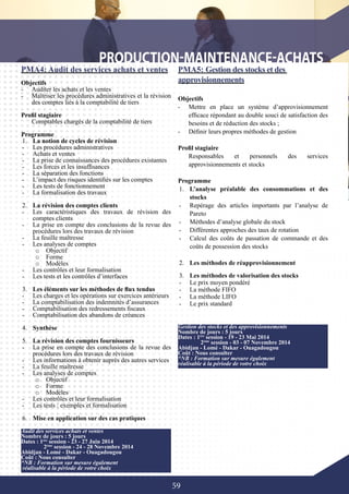 59
PMA4: Audit des services achats et ventes
Objectifs
-	 Auditer les achats et les ventes
-	 Maîtriser les procédures administratives et la révision
des comptes liés à la comptabilité de tiers
Profil stagiaire
Comptables chargés de la comptabilité de tiers
Programme
1.	 La notion de cycles de révision
-	 Les procédures administratives
-	 Achats et ventes
-	 La prise de connaissances des procédures existantes
-	 Les forces et les insuffisances
-	 La séparation des fonctions
-	 L’impact des risques identifiés sur les comptes
-	 Les tests de fonctionnement
-	 La formalisation des travaux
2.	 La révision des comptes clients
-	 Les caractéristiques des travaux de révision des
comptes clients
-	 La prise en compte des conclusions de la revue des
procédures lors des travaux de révision
-	 La feuille maîtresse
-	 Les analyses de comptes
o	 Objectif
o	 Forme
o	 Modèles
-	 Les contrôles et leur formalisation
-	 Les tests et les contrôles d’interfaces
3.	 Les éléments sur les méthodes de flux tendus
-	 Les charges et les opérations sur exercices antérieurs
-	 La comptabilisation des indemnités d’assurances
-	 Comptabilisation des redressements fiscaux
-	 Comptabilisation des abandons de créances
4.	 Synthèse
5.	 La révision des comptes fournisseurs
-	 La prise en compte des conclusions de la revue des
procédures lors des travaux de révision
-	 Les informations à obtenir auprès des autres services
-	 La feuille maîtresse
-	 Les analyses de comptes
o	 Objectif
o	 Forme
o	 Modèles
-	 Les contrôles et leur formalisation
-	 Les tests : exemples et formalisation
6.	 Mise en application sur des cas pratiques
PMA5: Gestion des stocks et des
approvisionnements
Objectifs
-	 Mettre en place un système d’approvisionnement
efficace répondant au double souci de satisfaction des
besoins et de réduction des stocks ;
-	 Définir leurs propres méthodes de gestion
Profil stagiaire
Responsables et personnels des services
approvisionnements et stocks
Programme
1.	 L’analyse préalable des consommations et des
stocks
-	 Repérage des articles importants par l’analyse de
Pareto
-	 Méthodes d’analyse globale du stock
-	 Différentes approches des taux de rotation
-	 Calcul des coûts de passation de commande et des
coûts de possession des stocks
2.	 Les méthodes de réapprovisionnement
3.	 Les méthodes de valorisation des stocks
-	 Le prix moyen pondéré
-	 La méthode FIFO
-	 La méthode LIFO
-	 Le prix standard
Audit des services achats et ventes
Nombre de jours : 5 jours
Dates : 1ère
session - 23 - 27 Juin 2014
	 2ème
session - 24 - 28 Novembre 2014
Abidjan - Lomé - Dakar - Ouagadougou
Coût : Nous consulter
*NB : Formation sur mesure également
réalisable à la période de votre choix
Gestion des stocks et des approvisionnements
Nombre de jours : 5 jours
Dates : 1ère
session - 19 - 23 Mai 2014
	 2ème
session - 03 - 07 Novembre 2014
Abidjan - Lomé - Dakar - Ouagadougou
Coût : Nous consulter
*NB : Formation sur mesure également
réalisable à la période de votre choix
 
