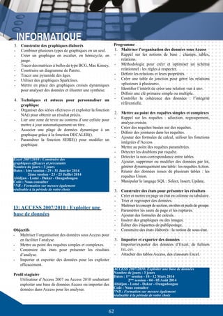 62
3.	 Construire des graphiques élaborés
-	 Combiner plusieurs types de graphiques en un seul.
-	 Créer un graphique en escalier, en hémicycle, en
jauge.
-	 Tracer des matrices à bulles de type BCG, Mac Kinsey,
-	 Construire un diagramme de Pareto.
-	 Tracer une pyramide des âges.
-	 Utiliser des graphiques Sparklines.
-	 Mettre en place des graphiques croisés dynamiques
pour analyser des données et illustrer une synthèse.
4.	 Techniques et astuces pour personnaliser un
graphique
-	 Organiser des séries «fictives» et exploiter la fonction
NA() pour obtenir un résultat précis.
-	 Lier une zone de texte au contenu d’une cellule pour
mettre à jour automatiquement un titre.
-	 Associer une plage de données dynamique à un
graphique grâce à la fonction DECALER().
-	 Paramétrer la fonction SERIE() pour modifier un
graphique.
I3: ACCESS 2007/2010 : Exploiter une
base de données
Objectifs
-	 Maîtriser l’organisation des données sous Access pour
en faciliter l’analyse.
-	 Mettre au point des requêtes simples et complexes.
-	 Construire des états pour présenter les résultats
d’analyse.
-	 Importer et exporter des données pour les exploiter
efficacement.
Profil stagiaire
Utilisateur d’Access 2007 ou Access 2010 souhaitant
exploiter une base de données Access ou importer des
données dans Access pour les analyser.
Excel 2007/2010 : Construire des
graphiques efficaces et percutants
Nombre de jours : 3 jours
Dates : 1ère session - 29 - 31 Janvier 2014
	 2ème session - 23 - 25 Juillet 2014
Abidjan - Lomé - Dakar - Ouagadougou
Coût : Nous consulter
*NB : Formation sur mesure également
réalisable à la période de votre choix
ACCESS 2007/2010: Exploiter une base de données
Nombre de jours : 3 jours
Dates : 1ère
session - 10 - 12 Mars 2014
	 2ème
session - 04 - 05 Août 2014
Abidjan - Lomé - Dakar - Ouagadougou
Coût : Nous consulter
*NB : Formation sur mesure également
réalisable à la période de votre choix
Programme
1.	 Maîtriser l’organisation des données sous Access
-	 Rappel sur les notions de base : champs, tables,
relations.
-	 Méthodologie pour créer et optimiser un schéma
relationnel : les règles à respecter.
-	 Définir les relations et leurs propriétés.
-	 Créer une table de jonction pour gérer les relations
«plusieurs à plusieurs».
-	 Identifier l’intérêt de créer une relation «un à un».
-	 Définir une clé primaire simple ou multiple.
-	 Contrôler la cohérence des données : l’intégrité
référentielle.
2.	 Mettre au point des requêtes simples et complexes
-	 Rappel sur les requêtes  : sélection, regroupement,
analyse croisée.
-	 Créer des requêtes basées sur des requêtes.
-	 Définir des jointures dans les requêtes.
-	 Ajouter des formules de calcul, utiliser les fonctions
intégrées d’Access.
-	 Mettre au point des requêtes paramétrées.
-	 Détecter les doublons par requête.
-	 Détecter la non-correspondance entre tables.
-	 Ajouter, supprimer ou modifier des données par lot,
générer dynamiquement une table : les requêtesAction.
-	 Réunir des données issues de plusieurs tables : les
requêtes Union.
-	 Manipuler le langage SQL : Select, Insert, Update,
	
3.	 Construire des états pour présenter les résultats
-	 Créer et mettre en page un état en colonne ou tabulaire.
-	 Trier et regrouper des données.
-	 Maîtriserleconceptdesection,en-têtesetpiedsdegroupe.
-	 Paramétrer les sauts de page et les ruptures.
-	 Ajouter des formules de calculs.
-	 Insérer des graphiques ou des images.
-	 Éditer des étiquettes de publipostage.
-	 Construire des états élaborés : la notion de sous-état.
3.	 Importer et exporter des données
-	 Importer/exporter des données d’Excel, de fichiers
txt, csv.
-	 Attacher des tables Access, des classeurs Excel.
 
