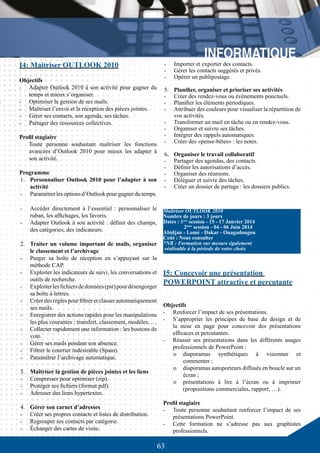 63
I4: Maitriser OUTLOOK 2010
Objectifs
-	 Adapter Outlook 2010 à son activité pour gagner du
temps et mieux s’organiser.
-	 Optimiser la gestion de ses mails.
-	 Maîtriser l’envoi et la réception des pièces jointes.
-	 Gérer ses contacts, son agenda, ses tâches.
-	 Partager des ressources collectives.
Profil stagiaire
Toute personne souhaitant maîtriser les fonctions
avancées d’Outlook 2010 pour mieux les adapter à
son activité.
Programme
1.	 Personnaliser Outlook 2010 pour l’adapter à son
activité
-	 Paramétrer les options d’Outlook pour gagner du temps.
-	 Accéder directement à l’essentiel : personnaliser le
ruban, les affichages, les favoris.
-	 Adapter Outlook à son activité : définir des champs,
des catégories, des indicateurs.
2.	 Traiter un volume important de mails, organiser
le classement et l’archivage
-	 Purger sa boîte de réception en s’appuyant sur la
méthode CAP.
-	 Exploiter les indicateurs de suivi, les conversations et
outils de recherche.
-	 Exploiterlesfichiersdedonnées(pst)pourdésengorger
sa boîte à lettres.
-	 Créer des règles pour filtrer et classer automatiquement
ses mails.
-	 Enregistrer des actions rapides pour les manipulations
les plus courantes : transfert, classement, modèles, …
-	 Collecter rapidement une information : les boutons de
vote.
-	 Gérer ses mails pendant son absence.
-	 Filtrer le courrier indésirable (Spam).
-	 Paramétrer l’archivage automatique.
3.	 Maîtriser la gestion de pièces jointes et les liens
-	 Compresser pour optimiser (zip).
-	 Protéger ses fichiers (format pdf).
-	 Adresser des liens hypertextes.
4.	 Gérer son carnet d’adresses
-	 Créer ses propres contacts et listes de distribution.
-	 Regrouper ses contacts par catégorie.
-	 Échanger des cartes de visite.
-	 Importer et exporter des contacts.
-	 Gérer les contacts suggérés et privés.
-	 Opérer un publipostage.
5.	 Planifier, organiser et prioriser ses activités
-	 Créer des rendez-vous ou évènements ponctuels.
-	 Planifier les éléments périodiques.
-	 Attribuer des couleurs pour visualiser la répartition de
vos activités.
-	 Transformer un mail en tâche ou en rendez-vous.
-	 Organiser et suivre ses tâches.
-	 Intégrer des rappels automatiques.
-	 Créer des «pense-bêtes» : les notes.
6.	 Organiser le travail collaboratif
-	 Partager des agendas, des contacts.
-	 Définir les autorisations d’accès.
-	 Organiser des réunions.
-	 Déléguer et suivre des tâches.
-	 Créer un dossier de partage : les dossiers publics.
Maîtriser OUTLOOK 2010
Nombre de jours : 3 jours
Dates : 1ère
session - 15 - 17 Janvier 2014
	 2ème
session - 04 - 06 Juin 2014
Abidjan - Lomé - Dakar - Ouagadougou
Coût : Nous consulter
*NB : Formation sur mesure également
réalisable à la période de votre choix
I5: Concevoir une présentation
POWERPOINT attractive et percutante
Objectifs
-	 Renforcer l’impact de ses présentations.
-	 S’approprier les principes de base du design et de
la mise en page pour concevoir des présentations
efficaces et percutantes.
-	 Réussir ses présentations dans les différents usages
professionnels de PowerPoint :
o	 diaporamas synthétiques à visionner et
commenter ;
o	 diaporamas autoporteurs diffusés en boucle sur un
écran ;
o	 présentations à lire à l’écran ou à imprimer
(propositions commerciales, rapport, …).
Profil stagiaire
-	 Toute personne souhaitant renforcer l’impact de ses
présentations PowerPoint.
-	 Cette formation ne s’adresse pas aux graphistes
professionnels.
 