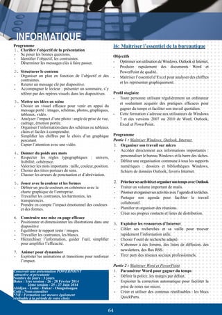 64
3.	Mettre ses idées en scène
-	 Choisir un visuel efficace pour venir en appui du
message porté : images, schémas, photos, graphiques,
tableaux, vidéo.
-	 Analyser l’impact d’une photo : angle de prise de vue,
cadrage, émotion portée.
-	 Organiser l’information dans des schémas ou tableaux
clairs et faciles à comprendre.
-	 Simplifier les chiffres par le choix d’un graphique
percutant.
-	 Capter l’attention avec une vidéo.
4.	Donner du poids aux mots
-	 Respecter les règles typographiques : univers,
lisibilité, cohérence.
-	 Valoriser les mots importants : taille, couleur, position.
-	 Choisir des titres porteurs de sens.
-	 Chasser les erreurs de ponctuation et d’abréviation.
5.	Jouer avec la couleur et les formes
-	 Définir un jeu de couleurs en cohérence avec la
charte graphique de l’entreprise.
-	 Travailler les contrastes, les harmonies, les
transparences.
-	 Prendre en compte l’impact émotionnel des couleurs
et des formes.
6.	 Construire une mise en page efficace
-	 Positionner et dimensionner les illustrations dans une
diapositive
-	 Équilibrer le rapport texte / images.
-	 Travailler les contrastes, les blancs.
-	 Hiérarchiser l’information, guider l’œil, simplifier
pour amplifier l’efficacité.
7.	 Animer pour dynamiser
-	 Exploiter les animations et transitions pour renforcer
l’impact.
Concevoir une présentation POWERPOINT
attractive et percutante
Nombre de jours : 3 jours
Dates : 1ère session - 26 - 28 Février 2014
	 2ème session - 25 - 27 Juin 2014
Abidjan - Lomé - Dakar - Ouagadougou
Coût : Nous consulter
*NB : Formation sur mesure également
réalisable à la période de votre choix
I6: Maitriser l’essentiel de la bureautique
Objectifs
-	 Optimiser son utilisation de Windows, Outlook et Internet.
-	 Produire rapidement des documents Word et
PowerPoint de qualité.
-	 Maîtriser l’essentiel d’Excel pour analyser des chiffres
et les représenter graphiquement.
Profil stagiaire
-	 Toute personne utilisant régulièrement un ordinateur
et souhaitant acquérir des pratiques efficaces pour
gagner du temps et faciliter son travail quotidien.
-	 Cette formation s’adresse aux utilisateurs de Windows
7 et des versions 2007 ou 2010 de Word, Outlook,
Excel et PowerPoint.
Programme
Partie 1 : Maîtriser Windows, Outlook, Internet
1.	 Organiser son travail sur micro
-	 Accéder directement aux informations importantes :
personnaliser le bureau Windows et la barre des tâches.
-	 Définir une organisation commune à tous les supports
numériques : dossiers et bibliothèques Windows,
fichiers de données Outlook, favoris Internet.
2.	 PriorisersesactivitésetorganisersontempsavecOutlook
-	 Traiter un volume important de mails.
-	 Prioriseretorganisersesactivitésavecl’agendaetlestâches.
-	 Partager son agenda pour faciliter le travail
collaboratif.
-	 Planifier et organiser des réunions.
-	 Créer ses propres contacts et listes de distribution.
3.	 Exploiter les ressources d’Internet
-	 Cibler ses recherches et sa veille pour trouver
rapidement l’information utile.
-	 Choisir l’outil de recherche adapté.
-	 S’abonner à des forums, des listes de diffusion, des
newsletters, des flux RSS.
-	 Tirer parti des réseaux sociaux professionnels.
Partie 2 : Maîtriser Word et PowerPoint
1.	 Paramétrer Word pour gagner du temps
-	 Définir la police, les marges par défaut.
-	 Exploiter la correction automatique pour faciliter la
prise de notes sur micro.
-	 Créer et utiliser des contenus réutilisables : les blocs
QuickParts.
Programme
1.	Clarifier l’objectif de la présentation
-	 Se poser les bonnes questions.
-	 Identifier l’objectif, les contraintes.
-	 Déterminer les messages clés à faire passer.
2.	Structurer le contenu
-	 Organiser un plan en fonction de l’objectif et des
contraintes.
-	 Retenir un message clé par diapositive.
-	 Accompagner le lecteur : présenter un sommaire, s’y
référer par des repères visuels dans les diapositives.
 