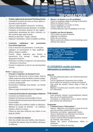 65
	
2.	 ProduirerapidementdesdocumentsWordbienprésentés
-	 Automatiser la gestion des mises en forme répétives :
les styles et jeux de styles.
-	 Agir sur l’aspect global d u document : les thèmes.
-	 Faciliter la création de nouveaux documents : les modèles.
-	 Construire un document structuré de type rapport :
numérotation automatique des titres, sommaire, en-
tête et pied de page, page de garde.
-	 Illustrer un document : images, schémas.
-	 Organiser l’information : insérer et modifier un tableau.
3.	 Construire rapidement une présentation
PowerPoint impactante
-	 Créer et structurer une présentation : le mode plan.
-	 Appliquer ou personnaliser la ligne graphique :
thèmes, masques, modèles.
-	 Enrichir chaque diapositive pour faciliter la
transmission d’un message : images, photos,
diagrammes SmartArt.
-	 Dynamiser et renforcer l’impact de votre présentation
: animations et transitions.
-	 Exécuter le diaporama et prévoir une documentation
associée.
Partie 3 : Maîtriser Excel
1.	 Présenter et imprimer un document Excel
-	 Exploiter les outils de mise en forme rapide : styles de
cellules, mettre sous forme de tableau, convertir en plage.
-	 Créer des alertes visuelles dans vos tableaux : la mise
en forme conditionnelle.
-	 Personnaliser l’affichage d’une donnée : les formats
personnalisés.
-	 Mettre en page un document Excel et l’imprimer.
2.	 Construiredesformulesdecalculsimplesetélaborées
-	 Construire une formule de calcul.
-	 Exploiter les fonctions incontournables d’Excel.
-	 Combinerplusieursfonctionspourobtenirdirectement
le bon résultat.
-	 Mettre en place des conditions simples et imbriquées.
-	 Maîtriser la recopie de formules : les références
absolues, relatives et mixtes.
-	 Utiliser un nom pour référencer une cellule ou une
plage de cellules.
	
3.	 Lier et consolider des données
-	 Gérer des cellules liées entre feuilles, entre classeurs.
-	 Consolider des données issues de tableaux identiques
ou différents.
4.	 Illustrer vos données avec des graphiques
-	 Choisir un graphique adapté au message à transmettre.
-	 Définir les données sources.
-	 Tracer le graphique et le mettre en forme.
-	 Ajouter, supprimer une série.
-	 Combiner plusieurs types de graphique en un seul.
5.	 Exploiter une liste de données.
-	 Trier et filtrer une liste de données.
-	 Supprimer les doublons.
-	 Insérer des sous-totaux.
-	 Mettre en place des tableaux croisés dynamiques pour
effectuer des analyses.
Maîtriser l’essentiel de la bureautique
Nombre de jours : 3 jours
Dates : 1ère
session - 02 - 04 Avril 2014
	 2ème
session - 03 - 05 Septembre 2014
Abidjan - Lomé - Dakar - Ouagadougou
Coût : Nous consulter
*NB : Formation sur mesure également
réalisable à la période de votre choix
I7: INTERNET: accéder à la bonne
information en quelques clics
Objectifs
-	 Être plus performant grâce à une utilisation pertinente
d’Internet.
-	 Trouver rapidement l’information utile et fiable.
-	 Savoir utiliser les annuaires et moteurs de recherche.
-	 Tirer profit des portails, forums, blogs et listes de
diffusion.
-	 Maîtriser l’essentiel pour recueillir, traiter et diffuser
de l’information.
Profil stagiaire
-	 Toute personne utilisant occasionnellement Internet
dans son activité professionnelle.
-	 Assistant(e) et collaborateur ayant à utiliser Internet
pour chercher des informations.
Programme
1.	 Comment trouver l’information ?
-	 Internet : Optimiser son navigateur et poste de travail
pour une meilleure productivité en ligne.
-	 Recherches sur Internet : opportunités, limites.
-	 Trouver rapidement une information sur Internet.
-	 Élaborer une stratégie de recherche.
-	 Choisir l’outil de recherche adapté (annuaires, moteurs
de recherche, méta moteurs…).
-	 Repérer des sources d’informations fiables et
pertinentes.
-	 Constituer son fichier de sourcing.
 