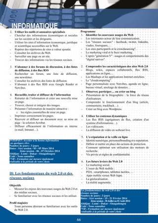 66
INTERNET:Accéder à la bonne information
en quelques clics
Nombre de jours : 3 jours
Dates : 1ère session - 03 - 05 Mars 2014
	 2ème session - 06 - 07 Octobre 2014
Abidjan - Lomé - Dakar - Ouagadougou
Coût : Nous consulter
*NB : Formation sur mesure également
réalisable à la période de votre choix
3.	 Observer, participer… ou créer un blog
-	 Présentation de la blogosphère : la force du réseau
d'utilisateurs.
-	 Comprendre le fonctionnement d'un blog (article,
commentaire, trackback…).
-	 Créer un blog avec Wordpress.
4.	 Utiliser les contenus dynamiques
-	 Les flux RSS (agrégateurs de flux, création d'un
système d'informations…).
-	 Les vidéocasts.
-	 La diffusion de vidéo en webcast live.
5.	 L'e-réputation et la veille en ligne
-	 Identité numérique, personnalbranding et e-reputation.
-	 Définir et mettre en place des actions de protection.
-	 Comment optimiser son utilisation des moteurs de
recherche.
-	 Vie privée et règles de confidentialité.
6.	 Les futurs leviers du Web 2.0
-	 Le marketing social.
-	 L’essor du Web mobile :
-	 PDA ; smartphones, tablettes tactiles, …
-	 Apps mobile versus Web Apps.
-	 La géolocalisation.
-	 La réalité augmentée.
I8: Les fondamentaux du web 2.0 et des
réseaux sociaux
Objectifs
-	 Mesurer les enjeux des nouveaux usages du Web 2.0 et
des médias sociaux.
-	 Se familiariser avec les réseaux sociaux et les utiliser.
Profil stagiaire
Toute personne désirant se familiariser avec les outils
du Web 2.0.
Les fondamentaux du web 2.0 et des
réseaux sociaux
Nombre de jours : 3 jours
Dates : 1ère session - 19 - 21 Février 2014
	 2èmesession-30Juilletau01Août2014
Abidjan - Lomé - Dakar - Ouagadougou
Coût : Nous consulter
*NB : Formation sur mesure également
réalisable à la période de votre choix
2.	 Utiliser les outils et annuaires spécialisés
-	 Chercher des informations économiques et sociales
sur les sociétés et les dirigeants.
-	 Utiliser les sites d’information économique, juridique
et scientifique accessibles sur le Web.
-	 Repérer des répertoires de sites à valeur ajoutée.
-	 Consulter les archives du Web.
-	 Surveiller une page ou un site.
-	 Trouver des informations via les réseaux sociaux.
3.	 S’abonner à des forums de discussion, à des listes
de diffusion, à des flux RSS
-	 Rechercher un forum, une liste de diffusion,
une newsletter.
-	 Consulter les archives des listes de diffusion.
-	 S’abonner à des flux RSS avec Google Reader et
Netvibes.
4.	 Recueillir, traiter et diffuser de l’information
-	 Retraiter de l’information et créer une nouvelle mise
en page.
-	 Trouver, choisir et intégrer des images.
-	 Présenter l’information de manière attractive :
o	 les règles essentielles de mise en page.
-	 Imprimer correctement les pages.
-	 Recevoir et diffuser un document avec sa mise en
page : la solution Acrobat.
-	 Diffuser efficacement de l’information en interne
(e-mail, Intranet…).
Programme
1.	 Identifier les nouveaux usages du Web
-	 Les internautes acteur de leur communication.
-	 Les "réseaux sociaux" : facebook, twitter, linkedin,
viadeo, foursquare,…
-	 Les sites participatifs et le crowdsourcing".
-	 Le marketing viral et le buzz marketing.
-	 L'après "génération Y" : usages et comportements des
"digital natives".
2.	 Comprendre les caractéristiques des sites Web 2.0
-	 Blogs, wikis, espaces collaboratifs, flux RSS,
applications en ligne,…
-	 Les Mashups et les applications Internet enrichies.
-	 Le "cloudcomputing".
-	 Page personnalisée avec Netvibes, agenda en ligne,
bureau virtuel, stockage de données…
 