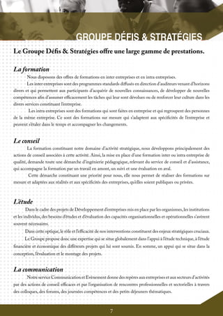 7
Le Groupe Défis & Stratégies offre une large gamme de prestations.
La formation
	 Nous disposons des offres de formations en inter entreprises et en intra entreprises.
Les inter entreprises sont des programmes standards diffusés en direction d’auditeurs venant d’horizons
divers et qui permettent aux participants d’acquérir de nouvelles connaissances, de développer de nouvelles
compétences afin d’assumer efficacement les tâches qui leur sont dévolues ou de renforcer leur culture dans les
divers services constituant l’entreprise.
Les intra entreprises sont des formations qui sont faites en entreprise et qui regroupent des personnes
de la même entreprise. Ce sont des formations sur mesure qui s’adaptent aux spécificités de l’entreprise et
peuvent s’étaler dans le temps et accompagner les changements.
Le conseil
	 La formation constituant notre domaine d’activité stratégique, nous développons principalement des
actions de conseil associées à cette activité. Ainsi, la mise en place d’une formation inter ou intra entreprise de
qualité, demande toute une démarche d’ingénierie pédagogique, relevant du service de conseil et d’assistance,
qui accompagne la formation par un travail en amont, un suivi et une évaluation en aval.
Cette démarche constituant une priorité pour nous, elle nous permet de réaliser des formations sur
mesure et adaptées aux réalités et aux spécificités des entreprises, qu’elles soient publiques ou privées.
L’étude
Dans le cadre des projets de Développement d’entreprises mis en place par les organismes,les institutions
et les individus,des besoins d’études et d’évaluation des capacités organisationnelles et opérationnelles s’avèrent
souvent nécessaires.
Dans cette optique,le rôle et l’efficacité de nos interventions constituent des enjeux stratégiques cruciaux.
Le Groupe propose donc une expertise qui se situe globalement dans l’appui à l’étude technique,à l’étude
financière et économique des différents projets qui lui sont soumis. En somme, un appui qui se situe dans la
conception, l’évaluation et le montage des projets.
La communication
	 Notre service Communication et Evènement donne des repères aux entreprises et aux secteurs d’activités
par des actions de conseil efficaces et par l’organisation de rencontres professionnelles et sectorielles à travers
des colloques, des forums, des journées compétences et des petits déjeuners thématiques.
 