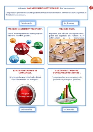 9
PARCOURS MANAGEMENT PROSPECTIF .
Penser le management autrement pour une
efficience collective garantie.
Mais aussi des PARCOURS INNOVANTS, UNIQUES à ne pas manquer.
Des parcours professionnalisants pour rendre vos équipes novatrices en Conduite du Changement et
Mutations Economiques.
PARCOURS INNOV.
Organiser son offre et son organisation à
partir des exigences des Marchés en se
différenciant de la concurrence.
PARCOURS LEADERSHIP DE
CHANGEMENT .
Développer la capacité de leadership et
d’entrainement de ses manageurs.
PARCOURS GESTIONNAIRE
D’ENTREPRISE OU DE SERVICE .
Professionnaliser ses compétences de
gestion et de pilotage au quotidien.
Sur demande Sur demande
Sur demandeSur demande
 