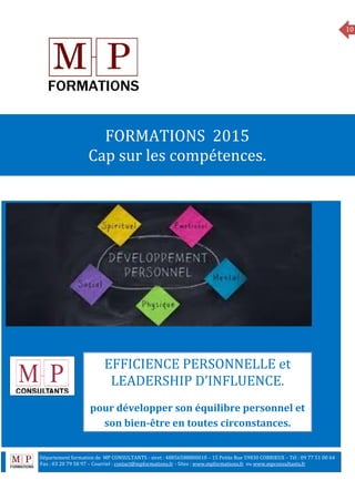 10
MANAGEMENT
FORMATIONS 2015
Cap sur les compétences.
EFFICIENCE PERSONNELLE et
LEADERSHIP D’INFLUENCE.
pour développer son équilibre personnel et
son bien-être en toutes circonstances.
Département formation de MP CONSULTANTS - siret : 48856588800010 – 15 Petite Rue 59830 COBRIEUX – Tél : 09 77 51 00 64
6 Fax : 03 20 79 58 97 – Courriel : contact@mpformations.fr - Sites : www.mpformations.fr ou www.mpconsultants.fr
 