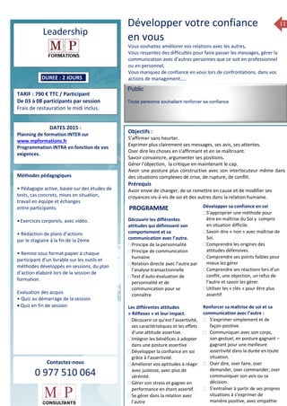 11
Leadership
DUREE : 2 JOURS
TARIF : 790 € TTC / Participant
De 03 à 08 participants par session
Frais de restauration le midi inclus.
DATES 2015 :
Planning de formation INTER sur
www.mpformations.fr
Programmation INTRA en fonction de vos
exigences.
Méthodes pédagogiques
• Pédagogie active, basée sur des études de
tests, cas concrets, mises en situation,
travail en équipe et échanges
entre participants.
•Exercices corporels, avec vidéo.
• Rédaction de plans d’actions
par le stagiaire à la fin de la 2ème
• Remise sous format papier à chaque
participant d’un livrable sur les outils et
méthodes développés en sessions, du plan
d’action élaboré lors de la session de
formation.
Evaluation des acquis
• Quiz au démarrage de la session
 Quiz en fin de session
Contactez-nous
0 977 510 064
Développer votre confiance
en vous
Vous souhaitez améliorer vos relations avec les autres,
Vous ressentez des difficultés pour faire passer les messages, gérer la
communication avec d’autres personnes que ce soit en professionnel
ou en personnel,
Vous manquez de confiance en vous lors de confrontations, dans vos
actions de management…..
Public
Toute personne souhaitant renforcer sa confiance
Objectifs :
S’affirmer sans heurter.
Exprimer plus clairement ses messages, ses avis, ses attentes.
Oser dire les choses en s’affirmant et en se maîtrisant.
Savoir convaincre, argumenter ses positions.
Gérer l’objection, la critique en maintenant le cap.
Avoir une posture plus constructive avec son interlocuteur même dans
des situations complexes de crise, de rupture, de conflit.
Prérequis
Avoir envie de changer, de se remettre en cause et de modifier ses
croyances vis-à-vis de soi et des autres dans la relation humaine. 5 jours
Découvrir les différentes
attitudes qui définissent son
comportement et sa
communication avec l’autre.
Principe de la personnalité
Principe de communication
humaine
Relation directe avec l’autre par
l’analyse transactionnelle
Test d’auto-évaluation de
personnalité et de
communication pour se
connaître
Les différentes attitudes
« Réflexes » et leur impact.
Découvrir ce qu’est l’assertivité,
ses caractéristiques et les effets
d’une attitude assertive.
Intégrer les bénéfices à adopter
dans une posture assertive
Développer la confiance en soi
grâce à l’assertivité.
Améliorer vos aptitudes à réagir
avec justesse, avec plus de
sérénité.
Gérer son stress et gagner en
performance en étant assertif.
Se gérer dans la relation avec
l’autre
Développer sa confiance en soi
S’approprier une méthode pour
être en maîtrise du Soi y compris
en situation difficile.
Savoir dire « non » avec maîtrise de
Soi.
Comprendre les origines des
attitudes défensives.
Comprendre ses points faibles pour
mieux les gérer
Comprendre ses réactions lors d’un
conflit, une objection, un refus de
l’autre et savoir les gérer.
Utiliser les « clés » pour être plus
assertif.
Renforcer sa maîtrise de soi et sa
communication avec l’autre :
 S’exprimer simplement et de
façon positive.
 Communiquer avec son corps,
son gestuel, en posture gagnant –
gagnant pour une meilleure
assertivité dans la durée en toute
situation.
 Oser dire, oser faire, oser
demander, oser commander, oser
communiquer son avis ou sa
décision.
 S’entraîner à partir de ses propres
situations à s’exprimer de
manière positive, avec empathie
PROGRAMME
 