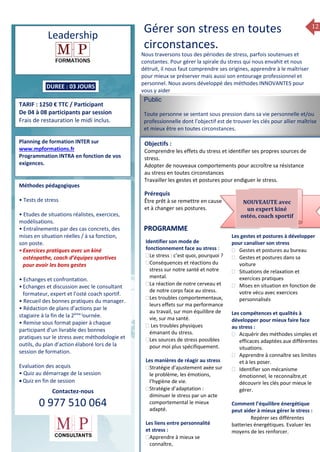 12
Une de Formation 2014
Leadership
DUREE : 03 JOURS
TARIF : 1250 € TTC / Participant
De 04 à 08 participants par session
Frais de restauration le midi inclus.
Planning de formation INTER sur
www.mpformations.fr
Programmation INTRA en fonction de vos
exigences.
Méthodes pédagogiques
• Tests de stress
• Etudes de situations réalistes, exercices,
modélisations.
• Entraînements par des cas concrets, des
mises en situation réelles / à sa fonction,
son poste.
•Exercices pratiques avec un kiné
ostéopathe, coach d’équipes sportives
pour avoir les bons gestes
• Echanges et confrontation.
•Echanges et discussion avec le consultant
formateur, expert et l’osté coach sportif.
• Recueil des bonnes pratiques du manager.
• Rédaction de plans d’actions par le
stagiaire à la fin de la 2ème j
ournée.
• Remise sous format papier à chaque
participant d’un livrable des bonnes
pratiques sur le stress avec méthodologie et
outils, du plan d’action élaboré lors de la
session de formation.
Evaluation des acquis
• Quiz au démarrage de la session
 Quiz en fin de session
Contactez-nous
0 977 510 064
Gérer son stress en toutes
circonstances.
Nous traversons tous des périodes de stress, parfois soutenues et
constantes. Pour gérer la spirale du stress qui nous envahit et nous
détruit, il nous faut comprendre ses origines, apprendre à le maîtriser
pour mieux se préserver mais aussi son entourage professionnel et
personnel. Nous avons développé des méthodes INNOVANTES pour
vous y aider
Public
Toute personne se sentant sous pression dans sa vie personnelle et/ou
professionnelle dont l’objectif est de trouver les clés pour allier maîtrise
et mieux être en toutes circonstances.
Objectifs :
Comprendre les effets du stress et identifier ses propres sources de
stress.
Adopter de nouveaux comportements pour accroître sa résistance
au stress en toutes circonstances
Travailler les gestes et postures pour endiguer le stress.
Prérequis
Être prêt à se remettre en cause
et à changer ses postures.
rs
Identifier son mode de
fonctionnement face au stress :
Le stress : c’est quoi, pourquoi ?
Conséquences et réactions du
stress sur notre santé et notre
mental.
La réaction de notre cerveau et
de notre corps face au stress.
Les troubles comportementaux,
leurs effets sur ma performance
au travail, sur mon équilibre de
vie, sur ma santé.
 Les troubles physiques
émanant du stress.
Les sources de stress possibles
pour moi plus spécifiquement.
Les manières de réagir au stress
Stratégie d’ajustement axée sur
le problème, les émotions,
l’hygiène de vie.
Stratégie d’adaptation :
diminuer le stress par un acte
comportemental le mieux
adapté.
Les liens entre personnalité
et stress :
Apprendre à mieux se
connaître,
Les gestes et postures à développer
pour canaliser son stress
 Gestes et postures au bureau
 Gestes et postures dans sa
voiture
 Situations de relaxation et
exercices pratiques
 Mises en situation en fonction de
votre vécu avec exercices
personnalisés
Les compétences et qualités à
développer pour mieux faire face
au stress :
 Acquérir des méthodes simples et
efficaces adaptées aux différentes
situations.
 Apprendre à connaître ses limites
et à les poser.
 Identifier son mécanisme
émotionnel, le reconnaître,et
découvrir les clés pour mieux le
gérer.
Comment l’équilibre énergétique
peut aider à mieux gérer le stress :
 Repérer ses différentes
batteries énergétiques. Evaluer les
moyens de les renforcer.
PROGRAMME
NOUVEAUTE avec
un expert kiné
ostéo, coach sportif
 