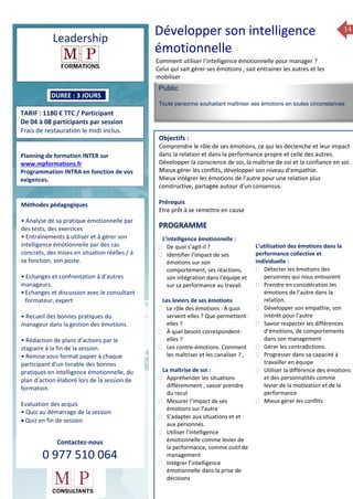 14
Leadership
TARIF : 1180 € TTC / Participant
De 04 à 08 participants par session
Frais de restauration le midi inclus.
Méthodes pédagogiques
• Pédagogie active, basée
sur des études de cas concrets
et des mises en situation, travail
en équipe et échanges
entre participants.
• Outils de diagnostic et construction
de plans d’actions personnels.
• Rédaction de plans d’actions
par le stagiaire à la fin de la 2ème
et de la 4ème journée.
• Restitution et capitalisation
de chaque plan d’actions en 4 éme journée.
• Remise sous format papier à chaque
participant d’un livrable
des bonnes pratiques managériales, du plan
d’action élaboré lors de la session de
formation.
Evaluation des acquis
• Quiz au démarrage de la session
Public
Toute personne souhaitant maîtriser ses émotions en toutes circonstances
Objectifs :
Comprendre le rôle de ses émotions, ce qui les déclenche et leur impact
dans la relation et dans la performance propre et celle des autres.
Développer la conscience de soi, la maîtrise de soi et la confiance en soi.
Mieux gérer les conflits, développer son niveau d’empathie.
Mieux intégrer les émotions de l’autre pour une relation plus
constructive, partagée autour d’un consensus.
Prérequis
Etre prêt à se remettre en cause
5 jours
Rôles, missions et compétences
du manager :
 le « métier »du manager
 les missions et responsabilités
du manageur
 Les freins et difficultés à
l’aptitude de management
Savoir manager les personnes :
 Comprendre son
collaborateur et ses
motivations.
 Identifier ses leviers de
motivation.
 Savoir personnaliser son
management en fonction du
niveau d’autonomie de
chacun de nos collaborateurs
 Choisir le bon style de
management.
 Savoir passer une consigne à
un collaborateur.
 Mener un feed back
constructif.
Savoir gérer les situations difficiles :
 Appréhender des situations diffi –
ciles de management
 Adapter son management en
fonction des jeunes et des seniors
 Prendre du recul vis-à-vis de
situations difficiles.
Savoir manager l’équipe :
 Animer l’équipe, coordonner les
actions et les décisions.
 Donner des consignes de travail
efficaces
 Assurer l’équité et le respect des
règles.
 Fixer des objectifs stimulants pour
l’équipe.
 Mener des réunions constructives
et productives.
 Bâtir son plan d’action managérial
 Gérer les priorités de ses équipes
 Construire un plan d’actions
d’amélioration concret et
compréhensible.
 Motiver, impliquer autour
d’enjeux compris et partagés.
PROGRAMME
DUREE : 3 JOURS
Planning de formation INTER sur
www.mpformations.fr
Programmation INTRA en fonction de vos
exigences.
Méthodes pédagogiques
• Analyse de sa pratique émotionnelle par
des tests, des exercices
• Entraînements à utiliser et à gérer son
intelligence émotionnelle par des cas
concrets, des mises en situation réelles / à
sa fonction, son poste.
• Echanges et confrontation à d’autres
manageurs.
•Echanges et discussion avec le consultant
formateur, expert
• Recueil des bonnes pratiques du
manageur dans la gestion des émotions.
• Rédaction de plans d’actions par le
stagiaire à la fin de la session.
• Remise sous format papier à chaque
participant d’un livrable des bonnes
pratiques en intelligence émotionnelle, du
plan d’action élaboré lors de la session de
formation.
Evaluation des acquis
• Quiz au démarrage de la session
 Quiz en fin de session
Contactez-nous
0 977 510 064
Développer son intelligence
émotionnelle
Comment utiliser l’intelligence émotionnelle pour manager ?
Celui qui sait gérer ses émotions , sait entrainer les autres et les
mobiliser
L’intelligence émotionnelle :
 De quoi s’agit-il ?
 Identifier l’impact de ses
émotions sur son
comportement, ses réactions,
son intégration dans l’équipe et
sur sa performance au travail.
Les leviers de ses émotions
 Le rôle des émotions : À quoi
servent-elles ? Que permettent-
elles ?
 À quel besoin correspondent-
elles ?
 Les contre-émotions. Comment
les maîtriser et les canaliser ? ,
La maîtrise de soi :
 Appréhender les situations
différemment , savoir prendre
du recul
 Mesurer l’impact de ses
émotions sur l’autre
 S’adapter aux situations et et
aux personnes.
 Utiliser l’intelligence
émotionnelle comme levier de
la performance, comme outil de
management
 Intégrer l’intelligence
émotionnelle dans la prise de
décisions
L’utilisation des émotions dans la
performance collective et
individuelle :
 Détecter les émotions des
personnes qui nous entourent
 Prendre en considération les
émotions de l’autre dans la
relation.
 Développer son empathie, son
intérêt pour l’autre
 Savoir respecter les différences
d’émotions, de comportements
dans son management
 Gérer les contradictions.
 Progresser dans sa capacité à
travailler en équipe
 Utiliser la différence des émotions
et des personnalités comme
levier de la motivation et de la
performance
 Mieux gérer les conflits
 juin et 3 juillet 2015avril, 12, 13
mai et 16 juin 2014
PROGRAMME
 