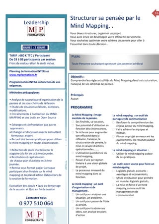16
2014Formation 2014
Leadership
DUREE : 2 JOURS
TARIF : 680 € TTC / Participant
De 03 à 08 participants par session
Frais de restauration le midi inclus.
Planning de formation INTER sur
www.mpformations.fr
Programmation INTRA en fonction de vos
exigences.
Méthodes pédagogiques
• Analyse de sa pratique d’organisation de la
pensée et de son schéma de réflexion.
• Etudes de situations réalistes, exercices,
modélisations.
• Entraînements à l’utilisation du MIND
MAPPING et des outils en Open Source
• Echanges et confrontation aux autres
apprenants.
 Echanges et discussion avec le consultant
formateur, expert
• Recueil des bonnes pratiques pour utiliser
le mind mapping en toutes circonstances
• Rédaction de plans d’actions par le
stagiaire à la fin de la 3 ème journée.
• Restitution et capitalisation
de chaque plan d’actions en 3 éme
journée.
• Remise sous format papier à chaque
participant d’un livrable sur le mind
mapping et du plan d’action élaboré lors de
la session de formation.
Evaluation des acquis • Quiz au démarrage
de la session et Quiz en fin de session
Contactez-nous
0 977 510 064
Vous devez structurer, organiser un projet.
Vous avez envie de développer votre efficacité personnelle.
Vous souhaitez optimiser votre schéma de pensée pour aller à
l’essentiel dans toute décision…
Public
Toute Personne souhaitant optimiser son potentiel cérébral
Objectifs :
Comprendre les règles et utilités du Mind Mapping dans la structuration,
l’analyse de ses schémas de pensée.
Prérequis
Aucun
Le Mind Mapping : image
mentale de la pensée.
 Ses finalités, sa vocation,
 Son potentiel d’utilisation en
fonction des circonstances,
 Sa richesse pour augmenter
son efficacité dans la
réflexion, l’analyse, la
structuration de pensée, la
mise en œuvre d’actions
opérationnelles……..
 L’utilisation quotidienne du
mind mapping,
 Passer d’une perception
linéaire à une vision globale
de projet,
 Le processus innovant du
mind mapping dans sa
fonction.
Le mind mapping : un outil
d’organisation et de
management .
 Un outil pour analyser une
situation, un problème,
 Un outil pour passer de l’idée
au projet,
 Un outil pour traduire ses
idées, son analyse en plans
d’action
Le mind mapping : un outil de
partage et de communication
 Renforcer la compréhension des
enjeux autour du mind mapping,
 Faire adhérer les équipes et
motiver,
 Piloter un projet en mesurant les
avancements, les résultats autour
du mind mapping.
Le mind mapping en situation :
 Utiliser le mind mapping autour
de cas pratiques.
Les outils open source pour faire un
mind mapping
 Logiciels gratuits existants :
avantages et inconvénients,
 Mises en situation pour prendre
en main les logiciels gratuits,
 La mise en force d’un mind
mapping comme outil de
management et de
communication
PROGRAMME
Structurer sa pensée par le
Mind Mapping. .
 