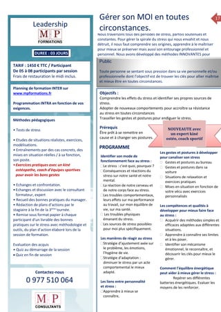 17
Leadership
DUREE : 03 JOURS
TARIF : 1450 € TTC / Participant
De 05 à 08 participants par session
Frais de restauration le midi inclus.
Planning de formation INTER sur
www.mpformations.fr
Programmation INTRA en fonction de vos
exigences.
Méthodes pédagogiques
• Tests de stress
• Etudes de situations réalistes, exercices,
modélisations.
• Entraînements par des cas concrets, des
mises en situation réelles / à sa fonction,
son poste.
•Exercices pratiques avec un kiné
ostéopathe, coach d’équipes sportives
pour avoir les bons gestes
• Echanges et confrontation.
•Echanges et discussion avec le consultant
formateur, expert
• Recueil des bonnes pratiques du manager.
• Rédaction de plans d’actions par le
stagiaire à la fin de la 3ème j
ournée.
• Remise sous format papier à chaque
participant d’un livrable des bonnes
pratiques sur le stress avec méthodologie et
outils, du plan d’action élaboré lors de la
session de formation.
Evaluation des acquis
• Quiz au démarrage de la session
 Quiz en fin de session
Contactez-nous
0 977 510 064
Nous traversons tous des périodes de stress, parfois soutenues et
constantes. Pour gérer la spirale du stress qui nous envahit et nous
détruit, il nous faut comprendre ses origines, apprendre à le maîtriser
pour mieux se préserver mais aussi son entourage professionnel et
personnel. Nous avons développé des méthodes INNOVANTES pour
vous y aider
Public
Toute personne se sentant sous pression dans sa vie personnelle et/ou
professionnelle dont l’objectif est de trouver les clés pour allier maîtrise
et mieux être en toutes circonstances.
Objectifs :
Comprendre les effets du stress et identifier ses propres sources de
stress.
Adopter de nouveaux comportements pour accroître sa résistance
au stress en toutes circonstances
Travailler les gestes et postures pour endiguer le stress.
Prérequis
Être prêt à se remettre en
cause et à changer ses postures.
rs
Identifier son mode de
fonctionnement face au stress :
Le stress : c’est quoi, pourquoi ?
Conséquences et réactions du
stress sur notre santé et notre
mental.
La réaction de notre cerveau et
de notre corps face au stress.
Les troubles comportementaux,
leurs effets sur ma performance
au travail, sur mon équilibre de
vie, sur ma santé.
 Les troubles physiques
émanant du stress.
Les sources de stress possibles
pour moi plus spécifiquement.
Les manières de réagir au stress
Stratégie d’ajustement axée sur
le problème, les émotions,
l’hygiène de vie.
Stratégie d’adaptation :
diminuer le stress par un acte
comportemental le mieux
adapté.
Les liens entre personnalité
et stress :
Apprendre à mieux se
connaître,
Identifier ses ressources
personnelles pour résister au
stress
Les gestes et postures à développer
pour canaliser son stress
 Gestes et postures au bureau
 Gestes et postures dans sa
voiture
 Situations de relaxation et
exercices pratiques
 Mises en situation en fonction de
votre vécu avec exercices
personnalisés
Les compétences et qualités à
développer pour mieux faire face
au stress :
 Acquérir des méthodes simples et
efficaces adaptées aux différentes
situations.
 Apprendre à connaître ses limites
et à les poser.
 Identifier son mécanisme
émotionnel, le reconnaître, et
découvrir les clés pour mieux le
gérer.
Comment l’équilibre énergétique
peut aider à mieux gérer le stress :
 Repérer ses différentes
batteries énergétiques. Evaluer les
moyens de les renforcer.
PROGRAMME
NOUVEAUTE avec
un expert kiné
ostéo, coach sportif
Gérer son MOI en toutes
circonstances.
 