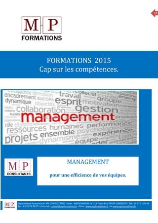 18
MANAGEMENT
FORMATIONS 2015
Cap sur les compétences.
MANAGEMENT
pour une efficience de vos équipes.
Département formation de MP CONSULTANTS - siret : 48856588800010 – 15 Petite Rue 59830 COBRIEUX – Tél : 09 77 51 00 64
6 Fax : 03 20 79 58 97 – Courriel : contact@mpformations.fr - Sites : www.mpformations.fr ou www.mpconsultants.fr
 